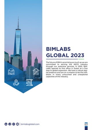 107
BIMLABS
GLOBAL 2023
bimlabsglobal.com
The future of BIM is promising as much as we are
committed to serving the AECO industry
through our extensive services. In 2023, BIM-
LABS opened its ﬁrst ofﬁce in Dubai as a ﬁrst
step to global expansion. We have a robust digi-
tal presence and are on a mission to be the trail-
blazer in many untouched and unexplored
capacities of the industry.
 