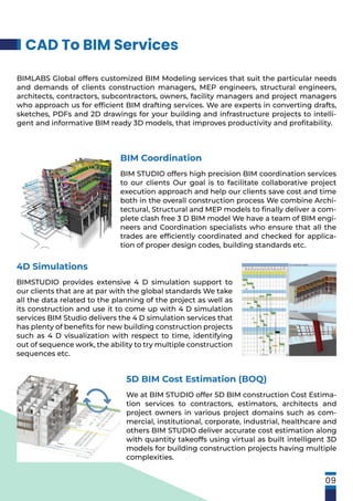 CAD To BIM Services
09
BIMLABS Global offers customized BIM Modeling services that suit the particular needs
and demands of clients construction managers, MEP engineers, structural engineers,
architects, contractors, subcontractors, owners, facility managers and project managers
who approach us for efﬁcient BIM drafting services. We are experts in converting drafts,
sketches, PDFs and 2D drawings for your building and infrastructure projects to intelli-
gent and informative BIM ready 3D models, that improves productivity and proﬁtability.
BIM Coordination
BIM STUDIO offers high precision BIM coordination services
to our clients Our goal is to facilitate collaborative project
execution approach and help our clients save cost and time
both in the overall construction process We combine Archi-
tectural, Structural and MEP models to ﬁnally deliver a com-
plete clash free 3 D BIM model We have a team of BIM engi-
neers and Coordination specialists who ensure that all the
trades are efﬁciently coordinated and checked for applica-
tion of proper design codes, building standards etc.
4D Simulations
BIMSTUDIO provides extensive 4 D simulation support to
our clients that are at par with the global standards We take
all the data related to the planning of the project as well as
its construction and use it to come up with 4 D simulation
services BIM Studio delivers the 4 D simulation services that
has plenty of beneﬁts for new building construction projects
such as 4 D visualization with respect to time, identifying
out of sequence work, the ability to try multiple construction
sequences etc.
5D BIM Cost Estimation (BOQ)
We at BIM STUDIO offer 5D BIM construction Cost Estima-
tion services to contractors, estimators, architects and
project owners in various project domains such as com-
mercial, institutional, corporate, industrial, healthcare and
others BIM STUDIO deliver accurate cost estimation along
with quantity takeoffs using virtual as built intelligent 3D
models for building construction projects having multiple
complexities.
 