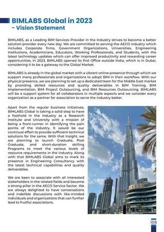 BIMLABS Global in 2023
- Vision Statement
BIMLABS, as a Leading BIM Services Provider in the Industry strives to become a better
solution provider every new day. We are committed to serving the AECO industry which
includes Corporate ﬁrms, Government Organizations, Universities, Engineering
Institutions, Academicians, Educators, Working Professionals, and Students, with the
latest technology updates which can offer improved productivity and rewarding career
opportunities. In 2023, BIMLABS opened its ﬁrst Ofﬁce outside India, which is in Dubai,
considering it to be a gateway to the Global Market.
BIMLABS is already in the global market with a vibrant online presence through which we
support many professionals and organizations to adopt BIM in their workﬂow. With our
physical presence, we are planning to set up a dedicated team for the Middle East market
by providing skilled resources and quality deliverables in BIM Training, BIM
Implementation, BIM Project Outsourcing, and BIM Resources Outsourcing. BIMLABS
will be a support system for all collaborators in multiple aspects and we consider every
organization as a partner for association to serve the industry better.
Apart from the regular business initiatives,
BIMLABS Global is taking a solid step to have
a foothold in the industry as a Research
Institute and University with a mission of
being a front-runner in identifying the pain
points of the industry. It would be our
continual effort to provide sufﬁcient technical
solutions for the same. With that Insight, we
are planning to launch Graduate, Post
Graduate, and short-duration skilling
Programs to meet the various levels of
resource requirements in the industry. Along
with that BIMLABS Global aims to mark its
presence in Engineering Consultancy with
the latest technical capabilities and quality
deliverables.
We are keen to associate with all interested
stakeholders in the related ﬁelds and become
a strong pillar in the AECO Service Sector. We
are always delighted to have conversations
and indelible discussions with like-minded
individuals and organizations that can further
lead to fruitful associations.
108
 