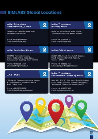 BIMLABS Global Locations
Ofﬁce # 06, The Mamzar Centre, Near to
Al Qiyadah Metro Station, Al Nahda
Road, Dubai, U.A.E
Phone: +971 52 101 7602
Email: info@bimlabsglobal.com
U.A.E - Dubai
BIMLABS STUDIO, SBC, Module No.5, Ground
Floor, Kabani Building, Phase 4, Technocity,
Technopark Trivandrum, Kerala -695317
Phone: +91 928800 3631
Email: info@bimstudio.net
India - Trivandrum
(Techno Park - Phase 4), Kerala
37/1873C, Plamoottil House,
Kaloor-Kadavanthra Road, Oppo.
Kumaranasan Bus Stop Kochi- 682017
Phone: +91 90728 43335
Email: cochin@bimlabs.in
India - Ernakulam, Kerala
29/964-B&C, Handi Arcade, K.T. Gopalan
Road, Kuthiravattom P.O, Kottooli,
Calicut - 673016
Phone: +91 928800 3633
Email: calicutofﬁce@bimlabs.in
India - Calicut, Kerala
2nd Floor,E.K Complex, Main Road,
Kazhakkoottam 695582
Phone: +91 97452 68888
Email: info@bimlabs.in
India - Trivandrum
(Kazhakkottam), Kerala
URRA No. 16, Uppalam Road, Statue,
Thiruvananthapuram, Kerala –695001
Phone: +91 7736 586 111
Email: tvm@bimlabs.in
India - Trivandrum
(Statue), Kerala
110
 