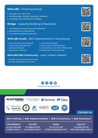 WWW.bimlabsglobal.com
AUTHORIZED TESTING CENTER
Learning Partner
BIMLABS Studio - BIM Implementation & Consultancy
ARCHITECTURAL BIM SERVICES
STRUCTURAL BIM SERVICES
MEP BIM SERVICES
BIM FAMILY CREATION
CAD TO BIM SERVICES
POINT CLOUD TO BIM SERVICES
CAD DRAFTING & AS-BUILT PREPARATION
MODELLING & VISUALIZATIONS
Bridge - Capacity Building & Placement
CORPORATE CAPACITY BUILDING SERVICES
BIM RESOURCE OUTSOURCING
CAD & BIM PLACEMENT SERVICES
BIMLABS - Finishing School
CAD, BIM, VDC, MEP, PLM
PROFESSIONAL PROJECT ORIENTED TRAINING
ACADEMIC AND CORPORATE TRAINING
BIMLABS BIM Community - Learn, Unlearn, Relearn
THE NEXT GENERATION OF BIM IS FOR
ANYONE, ANYWHERE AT ANY TIME
COCHIN
cochin@bimlabs.in
+91 9288 003 634
DUBAI
info@bimlabsglobal.com
+971 521 017 602
TRIVANDRUM
info@bimlabs.in
+91 9745 268 888
CALICUT
calicutofﬁce@bimlabs.in
+91 9288 003 633
BIM Training | BIM Implementation | BIM Consultancy | BIM Placement
 
