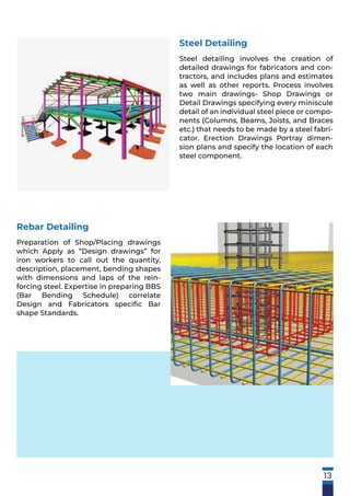 13
Rebar Detailing
Preparation of Shop/Placing drawings
which Apply as “Design drawings” for
iron workers to call out the quantity,
description, placement, bending shapes
with dimensions and laps of the rein-
forcing steel. Expertise in preparing BBS
(Bar Bending Schedule) correlate
Design and Fabricators speciﬁc Bar
shape Standards.
Steel Detailing
Steel detailing involves the creation of
detailed drawings for fabricators and con-
tractors, and includes plans and estimates
as well as other reports. Process involves
two main drawings- Shop Drawings or
Detail Drawings specifying every miniscule
detail of an individual steel piece or compo-
nents (Columns, Beams, Joists, and Braces
etc.) that needs to be made by a steel fabri-
cator. Erection Drawings Portray dimen-
sion plans and specify the location of each
steel component.
 
