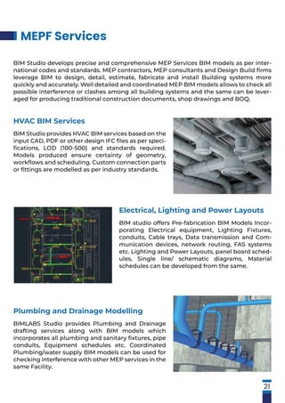 MEPF Services
21
BIM Studio develops precise and comprehensive MEP Services BIM models as per inter-
national codes and standards. MEP contractors, MEP consultants and Design Build ﬁrms
leverage BIM to design, detail, estimate, fabricate and install Building systems more
quickly and accurately. Well detailed and coordinated MEP BIM models allows to check all
possible interference or clashes among all building systems and the same can be lever-
aged for producing traditional construction documents, shop drawings and BOQ.
HVAC BIM Services
BIM Studio provides HVAC BIM services based on the
input CAD, PDF or other design IFC ﬁles as per speci-
ﬁcations, LOD (100-500) and standards required.
Models produced ensure certainty of geometry,
workﬂows and scheduling. Custom connection parts
or ﬁttings are modelled as per industry standards.
Electrical, Lighting and Power Layouts
BIM studio offers Pre-fabrication BIM Models Incor-
porating Electrical equipment, Lighting Fixtures,
conduits, Cable trays, Data transmission and Com-
munication devices, network routing, FAS systems
etc. Lighting and Power Layouts, panel board sched-
ules, Single line/ schematic diagrams, Material
schedules can be developed from the same.
Plumbing and Drainage Modelling
BIMLABS Studio provides Plumbing and Drainage
drafting services along with BIM models which
incorporates all plumbing and sanitary ﬁxtures, pipe
conduits, Equipment schedules etc. Coordinated
Plumbing/water supply BIM models can be used for
checking interference with other MEP services in the
same Facility.
 