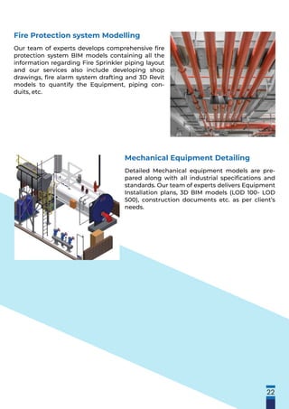 22
Fire Protection system Modelling
Our team of experts develops comprehensive ﬁre
protection system BIM models containing all the
information regarding Fire Sprinkler piping layout
and our services also include developing shop
drawings, ﬁre alarm system drafting and 3D Revit
models to quantify the Equipment, piping con-
duits, etc.
Mechanical Equipment Detailing
Detailed Mechanical equipment models are pre-
pared along with all industrial speciﬁcations and
standards. Our team of experts delivers Equipment
Installation plans, 3D BIM models (LOD 100- LOD
500), construction documents etc. as per client’s
needs.
 