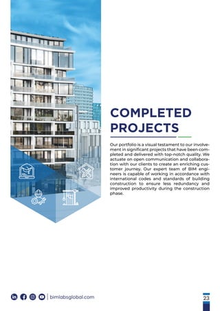 23
COMPLETED
PROJECTS
bimlabsglobal.com
Our portfolio is a visual testament to our involve-
ment in signiﬁcant projects that have been com-
pleted and delivered with top-notch quality. We
actuate on open communication and collabora-
tion with our clients to create an enriching cus-
tomer journey. Our expert team of BIM engi-
neers is capable of working in accordance with
international codes and standards of building
construction to ensure less redundancy and
improved productivity during the construction
phase.
 