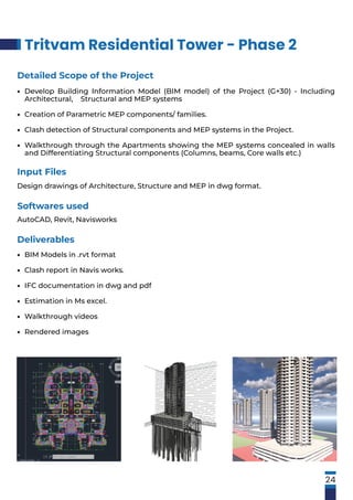 Tritvam Residential Tower - Phase 2
24
Input Files
Design drawings of Architecture, Structure and MEP in dwg format.
Softwares used
AutoCAD, Revit, Navisworks
Detailed Scope of the Project
Develop Building Information Model (BIM model) of the Project (G+30) - Including
Architectural, Structural and MEP systems
Creation of Parametric MEP components/ families.
Clash detection of Structural components and MEP systems in the Project.
Walkthrough through the Apartments showing the MEP systems concealed in walls
and Differentiating Structural components (Columns, beams, Core walls etc.)
•
•
•
•
Deliverables
BIM Models in .rvt format
Clash report in Navis works.
IFC documentation in dwg and pdf
Estimation in Ms excel.
Walkthrough videos
Rendered images
•
•
•
•
•
•
 