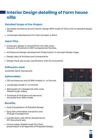 Interior Design detailing of Farm house
villa
31
Softwares used
AutoCAD, Revit, Navisworks
Detailed Scope of the Project
Develope Architectural and Interior design BIM model of Villa Units to detailed design
Stage
Landscape Development for Villa Complex in Revit
•
•
Input Files
Schematic design in AutoCAD for the Villa Units
Creation of Parametric MEP components/ families.
Architectural design development Presentation in Concept Design stage
Design data of Architectural Components
Design Mark-ups as per coordination with ID consultants
•
•
•
•
Deliverables
DD Architecture and ID BIM models in .rvt format.
Landscape model in .rvt format
BIM Model of 4 Residential Villa Units
Walkthrough videos
Schedule of Architectural elements
extracted from BIM model
•
•
•
•
Beneﬁts
Early Visualization of Detailed Design
Easy Documentation extraction and
Change management
Coordination with Other disciplines for
IFC Document sets
Virtual reality Walkthrough for Client
presentation and Approval of Proposed Design.
•
•
•
•
 