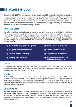 Our vision is to provide wings to the next generation of AEC aspirants and to build a
sustainable energy-efﬁcient world. We harness the capabilities of BIM technology to
redeﬁne the future of the AEC Industry.
Vision
It is our perpetual effort to ceaselessly raise our standards of excellence in delivering
top-notch BIM Projects and Consultancy Services. We have an amazing client
relationship, a well-established crew of resources, and are well-equipped with the
necessary expertise and accreditations, to impart advanced BIM training to all aspirants
and professionals.
Quality Policy
Mission
At BIMLABS, our mission is to collaborate with leading organizations in the AECO sector
and act as a strong pillar for our partners to deliver premium services and to establish an
irrefutable presence in Engineering Consultancy Services. We also aim to provide
peerless training to BIM aspirants and professionals in the technology of BIM and equip
them for a fulﬁlling career.
What We Offer
We offer aspiring professionals a platform to gain extensive knowledge in Building
Information Technology (BIM) and extend career opportunities through our placement
services. We undertake AEC projects and provide services from planning and design to
construction and operations. Our expertise coupled with our experience helps us deliver
supreme engineering solutions that are conscious of sustainability, energy efﬁciency, and
constructability.
Established in 2017 for the purpose of serving the AECO sector, BIMLABS provides BIM
implementation support for corporates & organizations, BIM training for students and
corporates, BIM project outsourcing, and BIM placement services. BIMLABS is an
Autodesk Authorized Academic Partner and Bentley Institute Product Training Partner.
We announced our commitment to sustainability and energy efﬁciency by becoming a
member of the Indian Green Buildings Council.
BIMLABS Global
02
Career Development Programs
Regular Placement Drives
Continual BIM Learning
Quality BIM Services
Most Latest Curriculum
Global Certiﬁcations
Live Project Internships
Highly Experienced and
Skilled Professionals
 