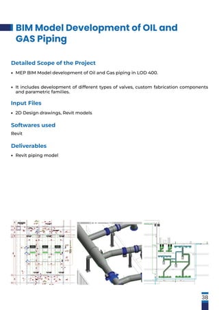 BIM Model Development of OIL and
GAS Piping
38
Softwares used
Revit
Detailed Scope of the Project
MEP BIM Model development of Oil and Gas piping in LOD 400.
It includes development of different types of valves, custom fabrication components
and parametric families.
•
•
Input Files
2D Design drawings, Revit models
•
Deliverables
Revit piping model
•
 
