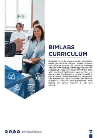 39
bimlabsglobal.com
BIMLABS
CURRICULUM
BIMLABS Curriculum is designed to address the
challenges in the industry to provide a sustain-
able technical solution to it. BIMLABS is directly
afﬁliated with leading Technology vendors like
Autodesk, Bentley Systems, and Trimble to align
with the latest technology updates that are
adopted. Our R & D team is constantly working
on the newest trends and is revising the curricu-
lum periodically. Our Curriculum has received
numerous accolades and testimonials from
leading BIM Service Providers in India and
abroad.
 