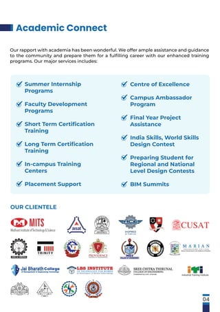Academic Connect
OUR CLIENTELE
Our rapport with academia has been wonderful. We offer ample assistance and guidance
to the community and prepare them for a fulﬁlling career with our enhanced training
programs. Our major services includes:
04
Summer Internship
Programs
Faculty Development
Programs
Short Term Certiﬁcation
Training
Long Term Certiﬁcation
Training
In-campus Training
Centers
Placement Support
Centre of Excellence
Campus Ambassador
Program
Final Year Project
Assistance
India Skills, World Skills
Design Contest
Preparing Student for
Regional and National
Level Design Contests
BIM Summits
 