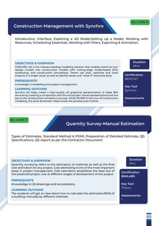 60
Construction Management with Synchro
Introduction, Interface, Exploring a 4D Model,Setting up a Model, Working with
Resources, Scheduling Essentials, Working with ﬁlters, Exporting & Animation.
OBJECTIVES & OVERVIEW
SYNCHRO 4D is the industry-leading modeling solution that enables teams to turn
design models into construction models with cutting-edge model-based QTO,
scheduling, and construction simulations. Teams can plan, optimize and track
projects in a single visual, as well as identify issues and “what-if” scenarios early.
PREREQUISITE
Knowledge in Modelling and project management.
LEARNING OUTCOME
Synchro 4D helps create a high-quality 4D graphical representation. It helps BIM
services by creating a comparison with the actual plan. Visual representations are the
key to the construction company's success. While 3D BIM is the crux of construction
modeling, the extra dimension helps tweak the process even further.
Duration
21hrs
Certiﬁcation
BENTLEY
Key Tool
Synchro
Assessments
1
Quantity Survey-Manual Estimation
Types of Estimates, Standard Method & POMI, Preparation of Detailed Estimate, QS
Speciﬁcations, QS report as per the Contractor Document.
OBJECTIVES & OVERVIEW
Quantity surveying refers to the estimation of materials as well as the ﬁnal
cost estimation for any project. Cost estimating is one of the most important
steps in project management. Cost estimation establishes the base line of
the predicted project cost at different stages of development of the project.
PREREQUISITE
Knowledge in 2d drawings and annotations.
LEARNING OUTCOME
The students will get an idea about how to calculate the estimation/BOQ of
a building manually by different methods
Duration
5hrs
Certiﬁcation
BIMLABS
Key Tool
Theory
Assessments
1
BL-LV05-E
BL-LV05-F
 