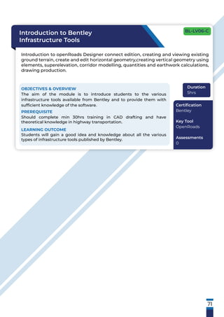 71
Introduction to Bentley
Infrastructure Tools
Introduction to openRoads Designer connect edition, creating and viewing existing
ground terrain, create and edit horizontal geometry,creating vertical geometry using
elements, superelevation, corridor modelling, quantities and earthwork calculations,
drawing production.
OBJECTIVES & OVERVIEW
The aim of the module is to introduce students to the various
infrastructure tools available from Bentley and to provide them with
sufﬁcient knowledge of the software.
PREREQUISITE
Should complete min 30hrs training in CAD drafting and have
theoretical knowledge in highway transportation.
LEARNING OUTCOME
Students will gain a good idea and knowledge about all the various
types of infrastructure tools published by Bentley.
Duration
5hrs
Certiﬁcation
Bentley
Key Tool
OpenRoads
Assessments
0
BL-LV06-C
 