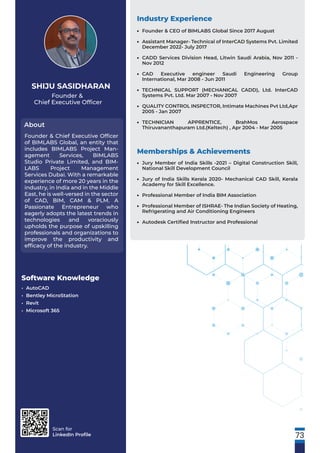Scan for
LinkedIn Proﬁle
Founder &
Chief Executive Ofﬁcer
About
SHIJU SASIDHARAN
Founder & Chief Executive Ofﬁcer
of BIMLABS Global, an entity that
includes BIMLABS Project Man-
agement Services, BIMLABS
Studio Private Limited, and BIM-
LABS Project Management
Services Dubai. With a remarkable
experience of more 20 years in the
industry, in India and in the Middle
East, he is well-versed in the sector
of CAD, BIM, CAM & PLM. A
Passionate Entrepreneur who
eagerly adopts the latest trends in
technologies and voraciously
upholds the purpose of upskilling
professionals and organizations to
improve the productivity and
efﬁcacy of the industry.
Software Knowledge
• AutoCAD
• Bentley MicroStation
• Revit
• Microsoft 365
Industry Experience
Founder & CEO of BIMLABS Global Since 2017 August
Assistant Manager- Technical of InterCAD Systems Pvt. Limited
December 2022- July 2017
CADD Services Division Head, Litwin Saudi Arabia, Nov 2011 -
Nov 2012
CAD Executive engineer Saudi Engineering Group
International, Mar 2008 - Jun 2011
TECHNICAL SUPPORT (MECHANICAL CADD), Ltd. InterCAD
Systems Pvt. Ltd. Mar 2007 - Nov 2007
QUALITY CONTROL INSPECTOR, Intimate Machines Pvt Ltd,Apr
2005 - Jan 2007
TECHNICIAN APPRENTICE, BrahMos Aerospace
Thiruvananthapuram Ltd.(Keltech) , Apr 2004 - Mar 2005
•
•
•
•
•
•
•
Memberships & Achievements
Jury Member of India Skills -2021 – Digital Construction Skill,
National Skill Development Council
Jury of India Skills Kerala 2020- Mechanical CAD Skill, Kerala
Academy for Skill Excellence.
Professional Member of India BIM Association
Professional Member of ISHRAE- The Indian Society of Heating,
Refrigerating and Air Conditioning Engineers
Autodesk Certiﬁed Instructor and Professional
•
•
•
•
•
73
 