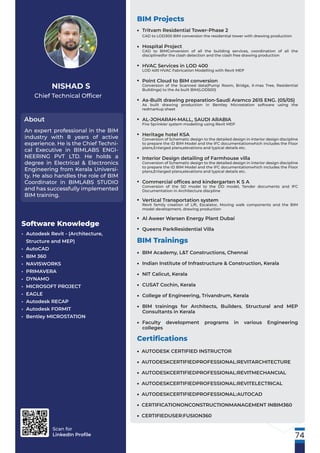 Scan for
LinkedIn Proﬁle
Chief Technical Ofﬁcer
About
NISHAD S
An expert professional in the BIM
industry with 8 years of active
experience. He is the Chief Techni-
cal Executive in BIMLABS ENGI-
NEERING PVT LTD. He holds a
degree in Electrical & Electronics
Engineering from Kerala Universi-
ty. He also handles the role of BIM
Coordinator in BIMLABS STUDIO
and has successfully implemented
BIM training.
Software Knowledge
• Autodesk Revit - (Architecture,
Structure and MEP)
• AutoCAD
• BIM 360
• NAVISWORKS
• PRIMAVERA
• DYNAMO
• MICROSOFT PROJECT
• EAGLE
• Autodesk RECAP
• Autodesk FORMIT
• Bentley MICROSTATION
BIM Projects
Tritvam Residential Tower-Phase 2
CAD to LOD300 BIM conversion the residential tower with drawing production
Hospital Project
CAD to BIMConversion of all the building services, coordination of all the
disciplinesfor the clash detection and the clash free drawing production
HVAC Services in LOD 400
LOD 400 HVAC Fabrication Modelling with Revit MEP
Point Cloud to BIM conversion
Conversion of the Scanned data(Pump Room, Bridge, X-mas Tree, Residential
Buildings) to the As built BIM(LOD500)
As-Built drawing preparation-Saudi Aramco 2615 ENG. (05/05)
As built drawing production in Bentley Microstation software using the
redmarkup sheet
AL-JOHARAH-MALL, SAUDI ARABIA
Fire Sprinkler system modelling using Revit MEP
Heritage hotel KSA
Conversion of Schematic design to the detailed design in interior design discipline
to prepare the ID BIM Model and the IFC documentationwhich includes the Floor
plans,Enlarged plans,elevations and typical details etc.
Interior Design detailing of Farmhouse villa
Conversion of Schematic design to the detailed design in interior design discipline
to prepare the ID BIM Model and the IFC documentationwhich includes the Floor
plans,Enlarged plans,elevations and typical details etc.
Commercial ofﬁces and kindergarten K S A
Conversion of the SD model to the DD model, Tender documents and IFC
Documentation in Architecture discpline
Vertical Transportation system
Revit family creation of Lift, Escalator, Moving walk components and the BIM
model development, drawing production
Al Aweer Warsen Energy Plant Dubai
Queens ParkResidential Villa
•
•
•
•
•
•
•
•
•
•
•
•
BIM Trainings
BIM Academy, L&T Constructions, Chennai
Indian Institute of Infrastructure & Construction, Kerala
NIT Calicut, Kerala
CUSAT Cochin, Kerala
College of Engineering, Trivandrum, Kerala
BIM trainings for Architects, Builders, Structural and MEP
Consultants in Kerala
Faculty development programs in various Engineering
colleges
•
•
•
•
•
•
•
Certiﬁcations
AUTODESK CERTIFIED INSTRUCTOR
AUTODESKCERTIFIEDPROFESSIONAL:REVITARCHITECTURE
AUTODESKCERTIFIEDPROFESSIONAL:REVITMECHANCIAL
AUTODESKCERTIFIEDPROFESSIONAL:REVITELECTRICAL
AUTODESKCERTIFIEDPROFESSIONAL:AUTOCAD
CERTIFICATIONONCONSTRUCTIONMANAGEMENT INBIM360
CERTIFIEDUSER:FUSION360
•
•
•
•
•
•
•
74
 