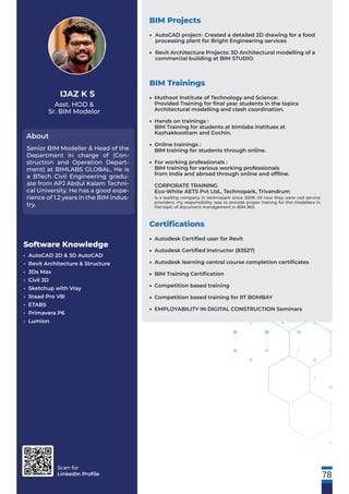 Scan for
LinkedIn Proﬁle
Asst. HOD &
Sr. BIM Modelor
About
IJAZ K S
Senior BIM Modeller & Head of the
Department in charge of (Con-
struction and Operation Depart-
ment) at BIMLABS GLOBAL. He is
a BTech Civil Engineering gradu-
ate from APJ Abdul Kalam Techni-
cal University. He has a good expe-
rience of 1.2 years in the BIM Indus-
try.
Software Knowledge
• AutoCAD 2D & 3D AutoCAD
• Revit Architecture & Structure
• 3Ds Max
• Civil 3D
• Sketchup with Vray
• Staad Pro V8i
• ETABS
• Primavera P6
• Lumion
BIM Projects
BIM Trainings
78
AutoCAD project- Created a detailed 2D drawing for a food
processing plant for Bright Engineering services
Revit Architecture Projects: 3D Architectural modelling of a
commercial building at BIM STUDIO.
•
•
Certiﬁcations
Autodesk Certiﬁed user for Revit
Autodesk Certiﬁed Instructor (83527)
Autodesk learning central course completion certiﬁcates
BIM Training Certiﬁcation
Competition based training
Competition based training for IIT BOMBAY
EMPLOYABILITY IN DIGITAL CONSTRUCTION Seminars
•
•
•
•
•
•
•
Muthoot Institute of Technology and Science:
Provided Training for ﬁnal year students in the topics
Architectural modelling and clash coordination.
Hands on trainings :
BIM Training for students at bimlabs institues at
Kazhakkoottam and Cochin.
Online trainings :
BIM training for students through online.
For working professionals :
BIM training for various working professionals
from India and abroad through online and ofﬂine.
CORPORATE TRAINING
Eco-White AETS Pvt Ltd., Technopark, Trivandrum
Is a leading company in technopark since 2009. till now they were cad service
providers. my responsibility was to provide proper trainng for the modellers in
the topic of document management in BIM 360.
•
•
•
•
 