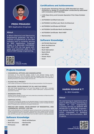 Scan for
LinkedIn Proﬁle
Projects Involved
COMMERCIAL OFFICES AND KINDERGARTEN
Conversion of the schematic design model to the detailed design model,
documentation of all the coordinated layouts, enlarged plans and IFC ﬁle in
architecture discipline which include GA plan, RCP, Wall type plan, Floor type plan,
Building elevation and section, Stair and core etc.
ICLOUD VILLA PROJECT
CAD to BIM Conversion of residential villa and documentation of all the layouts.
BIM MODEL DEVELOPMENT OF OIL AND GAS PIPING
MEP BIM Model development of Oil and Gas piping in LOD 400, It includes
development of different types of valves, custom fabrication components and
parametric families.
RADISSON HOTEL
Prepare interior design of hotel room and create documentation of Electrical, RCP,
Floor ﬁnish and Furniture layout.
HERITAGE HOTEL
Conversion of schematic design to the detailed design in interior design discipline
to prepare the ID BIM Model and the IFC documentation which includes the Floor
plans, Enlarged plans, elevations and typical details etc.
PRECAST BIM MODEL DEVELOPMENT OF RESIDENTIAL AND
COMMERCIAL OFFICES- LOD 400
BIM model development of residential spaces using precast components. Precast
model components as per the project requirement were created as BIM Families
and arranged the same to develop residential and commercial spaces. Quantity
take-off of the precast Units were taken from the BIM model for costing purposes.
•
•
•
•
•
•
Sr. BIM Modeller
About
HARIN KUMAR K T
He was having an experience of 1.6
years in BIM industry and having a
degree in civil engineering.
Currently serving as SENIOR BIM
MODELER in BIMLABS Engineer-
ing service Pvt ltd and he is very
much interested in Building
design and Documentation, BIM
Projects.
Software Knowledge
• AutoCAD • Revit architecture
• Revit Structure • Navisworks
• Primavera • BIM 360
80
Scan for
LinkedIn Proﬁle
BIM Application Engineer
About
PREM PRAKASH
A BTech Electrical and Electronics
Engineering graduate. He has 5
months of experience in the BIM
industry and is currently serving
as BIM Application Engineer
Grade 2 in BIMLABS ENGINEER-
ING PVT LTD. He has good soft-
ware and technical skills in the
ﬁeld of MEP Design engineering.
Certiﬁcations and Achievements
Software Knowledge
• AUTOCAD Electrical
• Revit Architecture
• Revit MEP
• Revit fabrication
• Navis Work
• MS Ofﬁce
• Power Point
• Excel
Quadcopter Workshop February 2018 Attended two days
workshop on design of a quadcopter conducted by associated
with innovative cell IIT Bombay.
C-Dit Data Entry and Console Operation First Class October
2014
AUTODESK Certiﬁed instructor
AUTODESK Certiﬁed user-Revit Architecture
AUTODESK Certiﬁcate-AUTOCAD
AUTODESK Certiﬁcate-Revit Architecture
AUTODESK Certiﬁcate- Revit MEP
Navisworkss
•
•
•
•
•
•
•
•
 