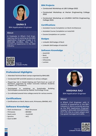 Scan for
LinkedIn Proﬁle
Scan for
LinkedIn Proﬁle
BIM Application Engineer
About
SAINA S
Professional Highlights
A Graduate in BTech Civil Engi-
neering, she is working as the BIM
Application Engineer Grade 2 in
BIMLABS GLOBAL. She has 7
months of experience in the BIM
industry.
BIM Application Engineer
About
KRISHNA RAJ
A BTech Civil Engineer with 9
months of experience in the BIM
industry h. She is currently serving
as the BIM Application Engineer
Grade2 in BIMLABS ENGINEERING
PVT LTD. She is a team player and
has good management skills.
Software Knowledge
• Revit Architecture • Revit Structure
• Primavera • BIM360
• Navis work • AutoCAD
• Synchro • ACC
• Scan to BIM
85
Software Knowledge
• AutoCAD
• Revit
• Civil 3D
• Infraworks
• Lumion
BIM Projects
Certiﬁcations
Conducted Workshop at LBS College 2022
Conducted Workshop at Marian Engineering College
2022
Conducted Workshop at LOURDH MATHA Engineering
College 2022.
•
•
•
Autodesk Course Completion on Revit Architecture
Autodesk Course Completion on AutoCAD
Course Completion on Lumion
•
•
•
Badges
LinkedIn Skill badge of Revit
LinkedIn Skill badge of AutoCAD
•
•
Attended Technical Boot Camps organized by BIMLABS
Conducted FDP and EDS sessions at various colleges
Played key role in Model Making and Tech-Hunt as a part of
Pantheon organized by Indian Concrete Institute Students
Chapter, CET Trivandrum.
Participated in workshop on Sustainable Building
Technologies conducted by Habitat Technology Group
Co-ordinated several Intra college events for various events.
•
•
•
•
•
Certiﬁcations
Certiﬁcations on Revit, Navis work, Primavera, BIM360, ACC
•
 