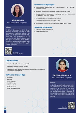 Scan for
LinkedIn Proﬁle
Scan for
LinkedIn Proﬁle
BIM Application Engineer
About
ABHIRAMI B
Certiﬁcations
A BTech Graduate in Civil Engi-
neering currently serving as BIM
Application Engineer Grade 2 in
BIMLABS ENGINEERING PVT LTD.
She has an experience of 8
months in the BIM industry and
has good knowledge in 3D model-
ling and designing software and
sound technical skills in BIM appli-
cation software.
BIM Application Engineer
About
SREELEKSHMI M P
A Civil Engineering Graduate with
an experience of 2 years in AUTO-
CAD and 4 months in the BIM
industry. She is currently serving
as Jr.BIM Application Engineer in
BIMLABS ENGINEERING PVT LTD
and holds an AutoCAD and Revit
badge.
Professional Highlights
Software Knowledge
• Autodesk Revit Architecture
• 3Ds Max with V-Ray
Software Knowledge
• AUTOCAD
• 3ds max
• Revit–structure
• Steel & Precast
• Advance steel
• Revit–structure
• Revit- steel & precast
86
Participation certiﬁcate in EMPLOYBILITY IN DIGITAL
CONSTRUCTION.
Students training in ITI Attingal - REVIT ARCHITECTURE
Conducted Revit Architecture Workshop as a Part of AAKAAR
IIT BOMBAY 2022 15th Edition
AUTODESK CERTIFIED USER: AUTO CAD
AUTODESK CERTIFIED USER: 3DS MAX
AUTODESK CERTIFIED USER: REVIT FOR ARCHITECTURE
•
•
•
•
•
•
Autodesk Certiﬁed User in AutoCAD
Autodesk Certiﬁed User in 3dsMax
Take part in EDC session conducted by BIMLABS in College of
Engineering, Trivandrum
•
•
•
 