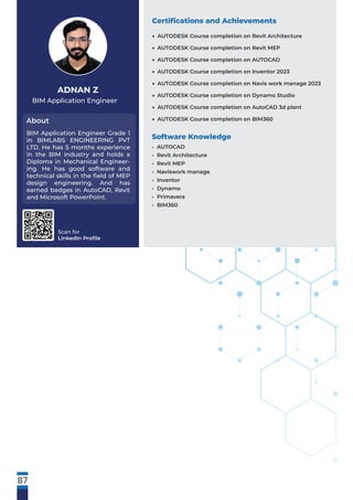 Scan for
LinkedIn Proﬁle
BIM Application Engineer
About
ADNAN Z
BIM Application Engineer Grade 1
in BIMLABS ENGINEERING PVT
LTD. He has 5 months experience
in the BIM industry and holds a
Diploma in Mechanical Engineer-
ing. He has good software and
technical skills in the ﬁeld of MEP
design engineering. And has
earned badges in AutoCAD, Revit
and Microsoft PowerPoint.
Software Knowledge
• AUTOCAD
• Revit Architecture
• Revit MEP
• Naviswork manage
• Inventor
• Dynamo
• Primavera
• BIM360
Certiﬁcations and Achievements
87
AUTODESK Course completion on Revit Architecture
AUTODESK Course completion on Revit MEP
AUTODESK Course completion on AUTOCAD
AUTODESK Course completion on Inventor 2023
AUTODESK Course completion on Navis work manage 2023
AUTODESK Course completion on Dynamo Studio
AUTODESK Course completion on AutoCAD 3d plant
AUTODESK Course completion on BIM360
•
•
•
•
•
•
•
•
 