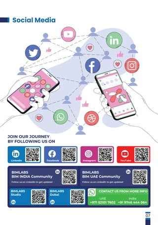 Social Media
07
JOIN OUR JOURNEY
BY FOLLOWING US ON
Instagram
Facebook
LinkedIn YouTube
UAE
+971 52101 7602
India
+91 9746 444 064
CONTACT US FROM MORE INFO
BIMLABS
BIM INDIA Community
Follow us on LinkedIn to get updated
BIMLABS
Studio
BIMLABS
Dubai
BIMLABS
BIM UAE Community
Follow us on LinkedIn to get updated
 