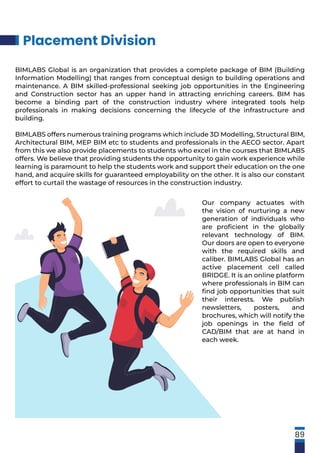 Our company actuates with
the vision of nurturing a new
generation of individuals who
are proﬁcient in the globally
relevant technology of BIM.
Our doors are open to everyone
with the required skills and
caliber. BIMLABS Global has an
active placement cell called
BRIDGE. It is an online platform
where professionals in BIM can
ﬁnd job opportunities that suit
their interests. We publish
newsletters, posters, and
brochures, which will notify the
job openings in the ﬁeld of
CAD/BIM that are at hand in
each week.
Placement Division
BIMLABS Global is an organization that provides a complete package of BIM (Building
Information Modelling) that ranges from conceptual design to building operations and
maintenance. A BIM skilled-professional seeking job opportunities in the Engineering
and Construction sector has an upper hand in attracting enriching careers. BIM has
become a binding part of the construction industry where integrated tools help
professionals in making decisions concerning the lifecycle of the infrastructure and
building.
BIMLABS offers numerous training programs which include 3D Modelling, Structural BIM,
Architectural BIM, MEP BIM etc to students and professionals in the AECO sector. Apart
from this we also provide placements to students who excel in the courses that BIMLABS
offers. We believe that providing students the opportunity to gain work experience while
learning is paramount to help the students work and support their education on the one
hand, and acquire skills for guaranteed employability on the other. It is also our constant
effort to curtail the wastage of resources in the construction industry.
89
 