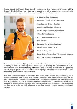 A K Consulting, Bangalore
Monarch Innovation, Ahmedabad
Architectural Energy Solution
Arkmira architecture-planners
ARTH Design Builders, Hyderabad
Attitude Architecture
Axon Technology, Bangalore
RDS Thrissur.
Euroasia, Thiruvananthapuram
Conserve solutions, Trichi
Tal Tech, Bangalore
Eram Scientiﬁc solution, Thiruvananthapuram
BIM Soft, Thiruvananthapuram.
•
•
•
•
•
•
•
•
•
•
•
•
•
This achievement is a ﬁtting testament to the diligence and perseverance of our
company and also a humble prelude to our goal of making 300+ placements in 2023.
Anybody can avail themself of any BIM course that BIMLABS provide and can grab the
opportunity to get placed in their favorite company within the course duration or less,
depending on their skills and hard work.
BIMLABS Global welcomes all aspirants with open arms. Individuals can directly join a
three-month internship program in BIMLABS Global without taking any courses that we
offer. Occasionally they will qualify to experience the beneﬁts of our placement services.
BIMLABS acts as a bridge to connect qualiﬁed individuals and employers to establish a
pleasant employment relationship. Aspirants who are willing to upskill in the BIM sector
can join us to enhance their chances of getting placed in their respective ﬁelds of
interest.
Several adept individuals have already experienced the sweetness of employability
through BIMLABS last year. We have placed a total of seventy-seven passionate
individuals in various prominent companies. of them are listed below:
90
 