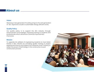 About us
Vision
Weaving a new generation.Providing wings to the next generation
of AEC aspirants to build a sustainable energy efficient world.
Quality Policy
Our quality policy is to support the AEC industry through
enhancement of knowledge, imparting training to students and
professionals which will ensure continual improvement
of process.
Mission
To upgrade the skillsets of engineering students to most latest
trends in AEC industry by providing quality training & project
experience.Enhance and support the initiatives of AEC industry to
adopt the power of technology in the construction & post
construction process.
01
 