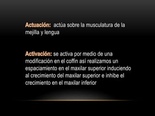 actúa sobre la musculatura de la
mejilla y lengua
se activa por medio de una
modificación en el coffin así realizamos un
espaciamiento en el maxilar superior induciendo
al crecimiento del maxilar superior e inhibe el
crecimiento en el maxilar inferior
 