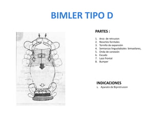 BIMLER TIPO D
PARTES :
1. Arco de retrusion
2. Resortes forntales
3. Tornillo de expansión
4. Semiarcos linguolabiales bimaxilares,
5. Onda de conexión
6. Escudo
7. Lazo frontal
8. Bumper
INDICACIONES
1. Aparato de Biprotrusion
 