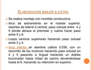 ELABORACIÓN BIMLER B EXTRA
Se realiza montaje con mordida constructiva.
 Arco de estiramiento en el maxilar superior,
resortes de lateral a central, paso oclusal entre 4 y
5 donde abraza el premolar y vuelve hacer paso
entre 5 y 6.
 Loops caninos superiores haciendo paso oclusal
entre 3 y 4.
 Arco inferior en alambre calibre 0.036, con un
recorrido de los incisivos haciendo paso oclusal en
4 y 5 pasando a lingual haciendo un dobles
buccinador hasta mitad de canino devolviéndose
hasta el 6, haciendo su retención en superior.


 