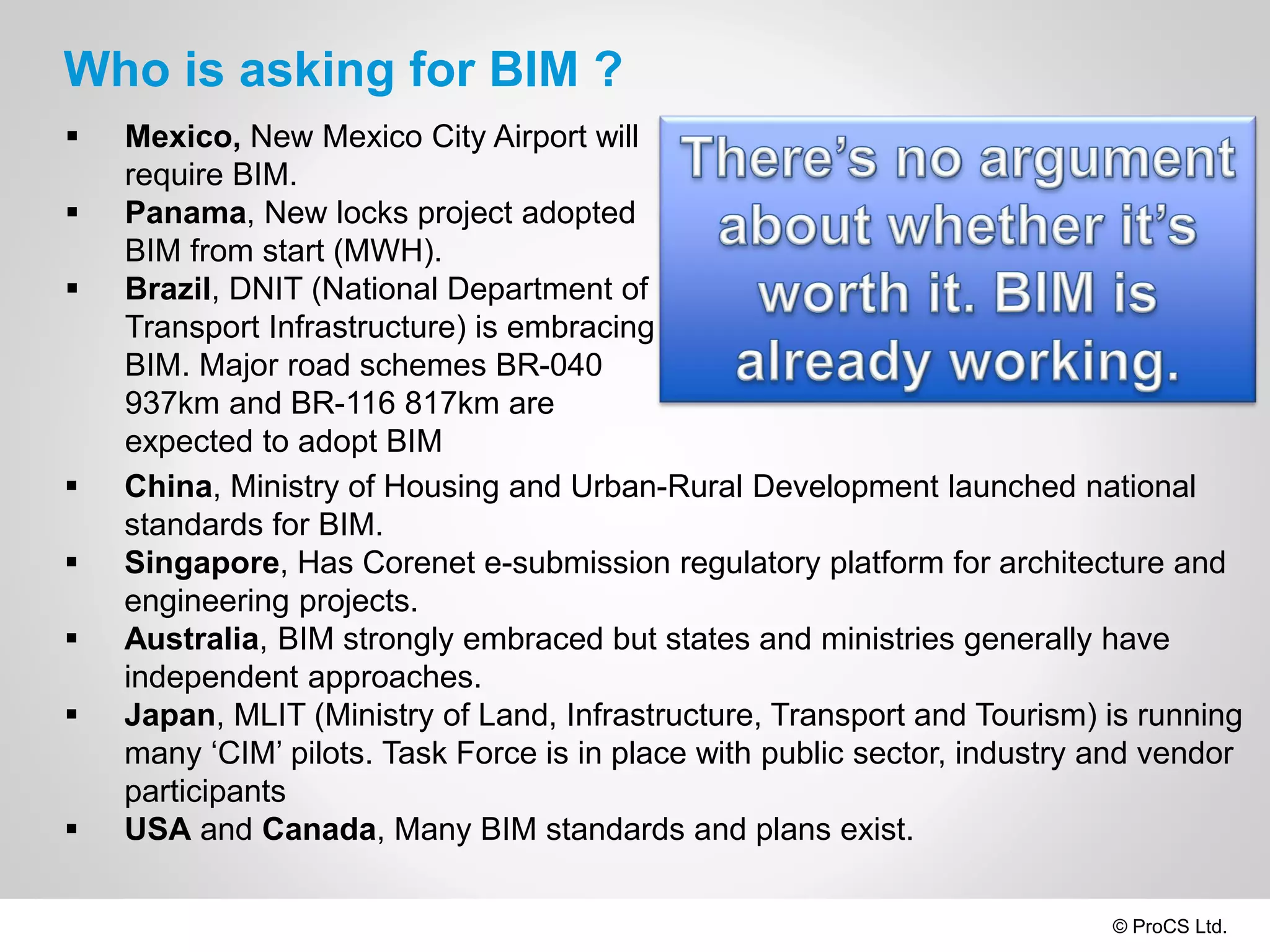 © ProCS Ltd.
Who is asking for BIM ?
 Mexico, New Mexico City Airport will
require BIM.
 Panama, New locks project adopted
BIM from start (MWH).
 Brazil, DNIT (National Department of
Transport Infrastructure) is embracing
BIM. Major road schemes BR-040
937km and BR-116 817km are
expected to adopt BIM
 China, Ministry of Housing and Urban-Rural Development launched national
standards for BIM.
 Singapore, Has Corenet e-submission regulatory platform for architecture and
engineering projects.
 Australia, BIM strongly embraced but states and ministries generally have
independent approaches.
 Japan, MLIT (Ministry of Land, Infrastructure, Transport and Tourism) is running
many ‘CIM’ pilots. Task Force is in place with public sector, industry and vendor
participants
 USA and Canada, Many BIM standards and plans exist.
 