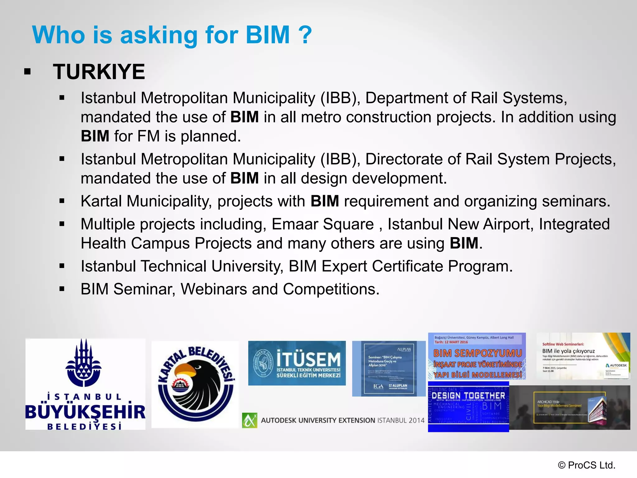 © ProCS Ltd.
Who is asking for BIM ?
 TURKIYE
 Istanbul Metropolitan Municipality (IBB), Department of Rail Systems,
mandated the use of BIM in all metro construction projects. In addition using
BIM for FM is planned.
 Istanbul Metropolitan Municipality (IBB), Directorate of Rail System Projects,
mandated the use of BIM in all design development.
 Kartal Municipality, projects with BIM requirement and organizing seminars.
 Multiple projects including, Emaar Square , Istanbul New Airport, Integrated
Health Campus Projects and many others are using BIM.
 Istanbul Technical University, BIM Expert Certificate Program.
 BIM Seminar, Webinars and Competitions.
 