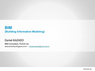 © ProCS Ltd.
BIM
(Building Information Modeling)
Daniel KAZADO
BIM Consultant, ProCS Ltd.
www.bimturkiye.blogspot.com.tr - daniel.kazado@procs.com.tr
 