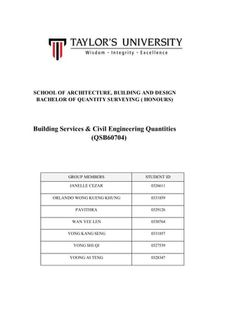 SCHOOL OF ARCHITECTURE, BUILDING AND DESIGN
BACHELOR OF QUANTITY SURVEYING ( HONOURS)
Building Services & Civil Engineering Quantities
(QSB60704)
GROUP MEMBERS STUDENT ID
JANELLE CEZAR 0326611
ORLANDO WONG KUENG KHUNG 0331859
PAVITHRA 0329126
WAN YEE LEN 0330764
YONG KANG SENG 0331857
YONG SHI QI 0327539
YOONG AI TENG 0328347
 