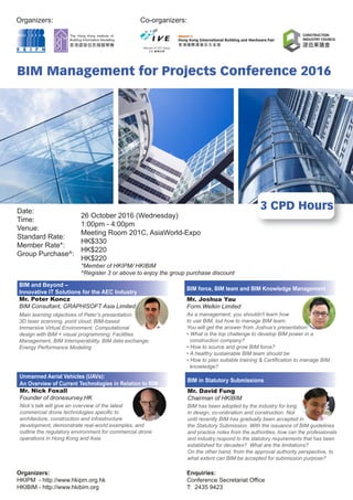 Organizers:
3 CPD Hours
BIM Management for Projects Conference 2016
Date:
Time:
Venue:
Standard Rate:
Member Rate*:
Group Purchase^:
Co-organizers:
26 October 2016 (Wednesday)
1:00pm - 4:00pm
Meeting Room 201C, AsiaWorld-Expo
HK$330
HK$220
HK$220
*Member of HKIPM/ HKIBIM
^Register 3 or above to enjoy the group purchase discount
Organizers:
HKIPM - http://www.hkipm.org.hk
HKIBIM - http://www.hkibim.org
Enquiries:
Conference Secretariat Office
T: 2435 9423
Unmanned Aerial Vehicles (UAVs):
An Overview of Current Technologies in Relation to BIM
Mr. Nick Foxall
Founder of dronesurvey.HK
Nick’s talk will give an overview of the latest
commercial drone technologies specific to
architecture, construction and infrastructure
development, demonstrate real-world examples, and
outline the regulatory environment for commercial drone
operations in Hong Kong and Asia.
BIM and Beyond –
Innovative IT Solutions for the AEC Industry
Mr. Peter Koncz
BIM Consultant, GRAPHISOFT Asia Limited
Main learning objectives of Peter’s presentation:
3D laser scanning, point cloud; BIM-based
Immersive Virtual Environment; Computational
design with BIM + visual programming; Facilities
Management, BIM Interoperability, BIM data exchange;
Energy Performance Modeling
BIM force, BIM team and BIM Knowledge Management
Mr. Joshua Yau
Form.Welkin Limited
As a management, you shouldn't learn how
to use BIM, but how to manage BIM team.
You will get the answer from Joshua’s presentation:
• What is the top challenge to develop BIM power in a
construction company?
• How to source and grow BIM force?
• A healthy sustainable BIM team should be
• How to plan suitable training & Certification to manage BIM
knowledge?
BIM in Statutory Submissions
Mr. David Fung
Chairman of HKIBIM
BIM has been adopted by the industry for long
in design, co-ordination and construction. Not
until recently BIM has gradually been accepted in
the Statutory Submission. With the issuance of BIM guidelines
and practice notes from the authorities, how can the professionals
and industry respond to the statutory requirements that has been
established for decades? What are the limitations?
On the other hand, from the approval authority perspective, to
what extent can BIM be accepted for submission purpose?
 