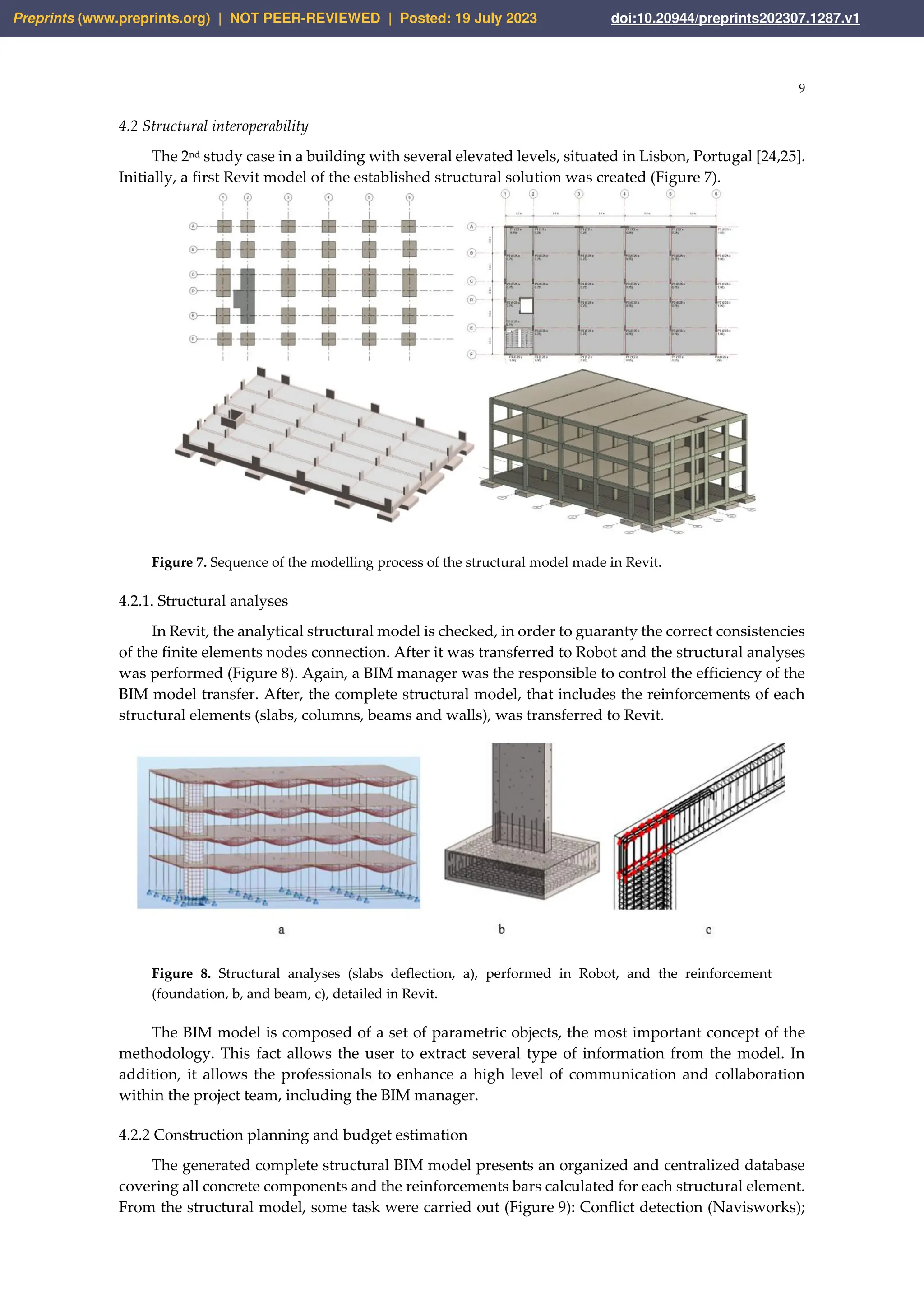 9
4.2 Structural interoperability
The 2nd study case in a building with several elevated levels, situated in Lisbon, Portugal [24,25].
Initially, a first Revit model of the established structural solution was created (Figure 7).
Figure 7. Sequence of the modelling process of the structural model made in Revit.
4.2.1. Structural analyses
In Revit, the analytical structural model is checked, in order to guaranty the correct consistencies
of the finite elements nodes connection. After it was transferred to Robot and the structural analyses
was performed (Figure 8). Again, a BIM manager was the responsible to control the efficiency of the
BIM model transfer. After, the complete structural model, that includes the reinforcements of each
structural elements (slabs, columns, beams and walls), was transferred to Revit.
Figure 8. Structural analyses (slabs deflection, a), performed in Robot, and the reinforcement
(foundation, b, and beam, c), detailed in Revit.
The BIM model is composed of a set of parametric objects, the most important concept of the
methodology. This fact allows the user to extract several type of information from the model. In
addition, it allows the professionals to enhance a high level of communication and collaboration
within the project team, including the BIM manager.
4.2.2 Construction planning and budget estimation
The generated complete structural BIM model presents an organized and centralized database
covering all concrete components and the reinforcements bars calculated for each structural element.
From the structural model, some task were carried out (Figure 9): Conflict detection (Navisworks);
Preprints (www.preprints.org) | NOT PEER-REVIEWED | Posted: 19 July 2023 doi:10.20944/preprints202307.1287.v1
 