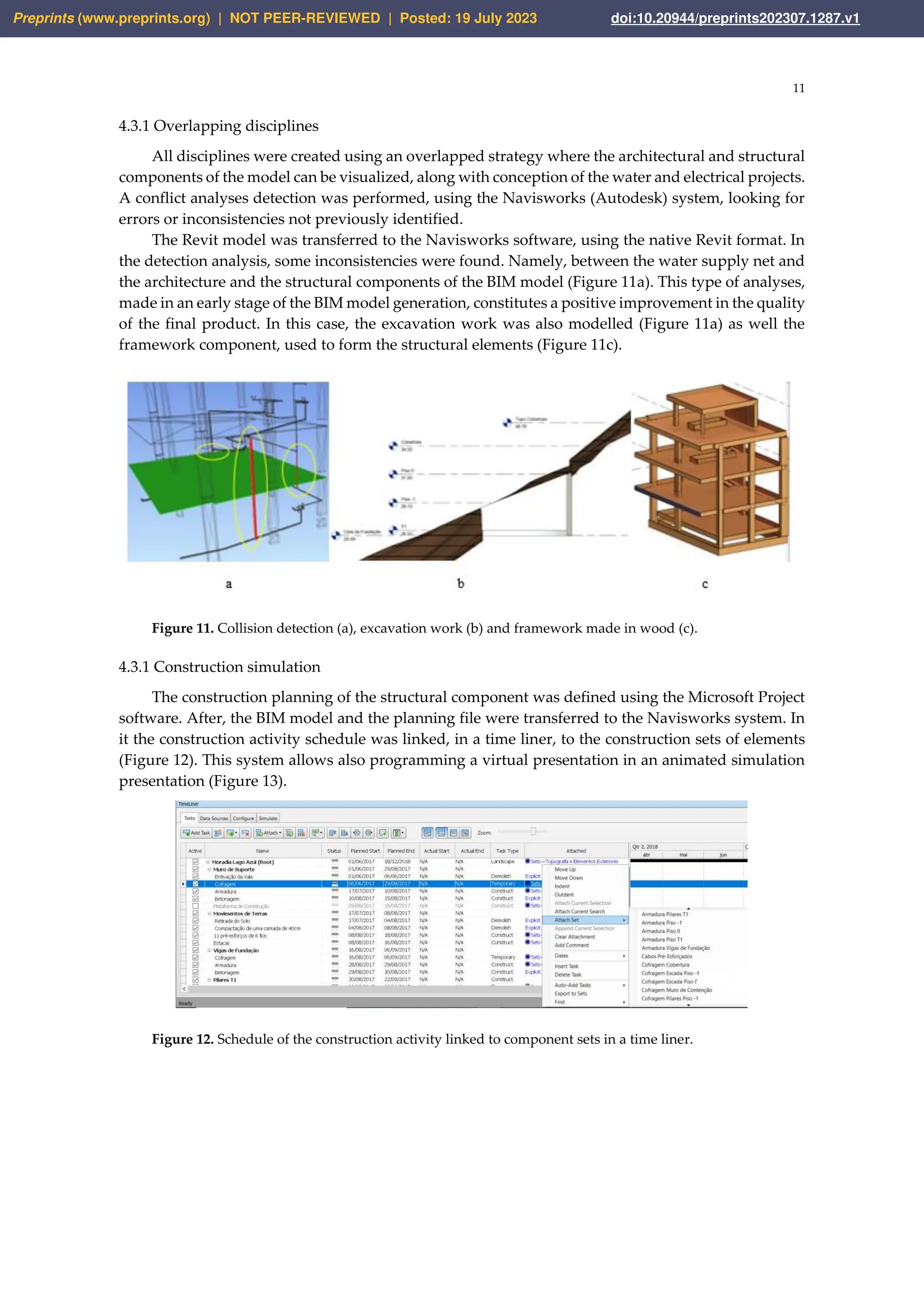 11
4.3.1 Overlapping disciplines
All disciplines were created using an overlapped strategy where the architectural and structural
components of the model can be visualized, along with conception of the water and electrical projects.
A conflict analyses detection was performed, using the Navisworks (Autodesk) system, looking for
errors or inconsistencies not previously identified.
The Revit model was transferred to the Navisworks software, using the native Revit format. In
the detection analysis, some inconsistencies were found. Namely, between the water supply net and
the architecture and the structural components of the BIM model (Figure 11a). This type of analyses,
made in an early stage of the BIM model generation, constitutes a positive improvement in the quality
of the final product. In this case, the excavation work was also modelled (Figure 11a) as well the
framework component, used to form the structural elements (Figure 11c).
Figure 11. Collision detection (a), excavation work (b) and framework made in wood (c).
4.3.1 Construction simulation
The construction planning of the structural component was defined using the Microsoft Project
software. After, the BIM model and the planning file were transferred to the Navisworks system. In
it the construction activity schedule was linked, in a time liner, to the construction sets of elements
(Figure 12). This system allows also programming a virtual presentation in an animated simulation
presentation (Figure 13).
Figure 12. Schedule of the construction activity linked to component sets in a time liner.
Preprints (www.preprints.org) | NOT PEER-REVIEWED | Posted: 19 July 2023 doi:10.20944/preprints202307.1287.v1
 