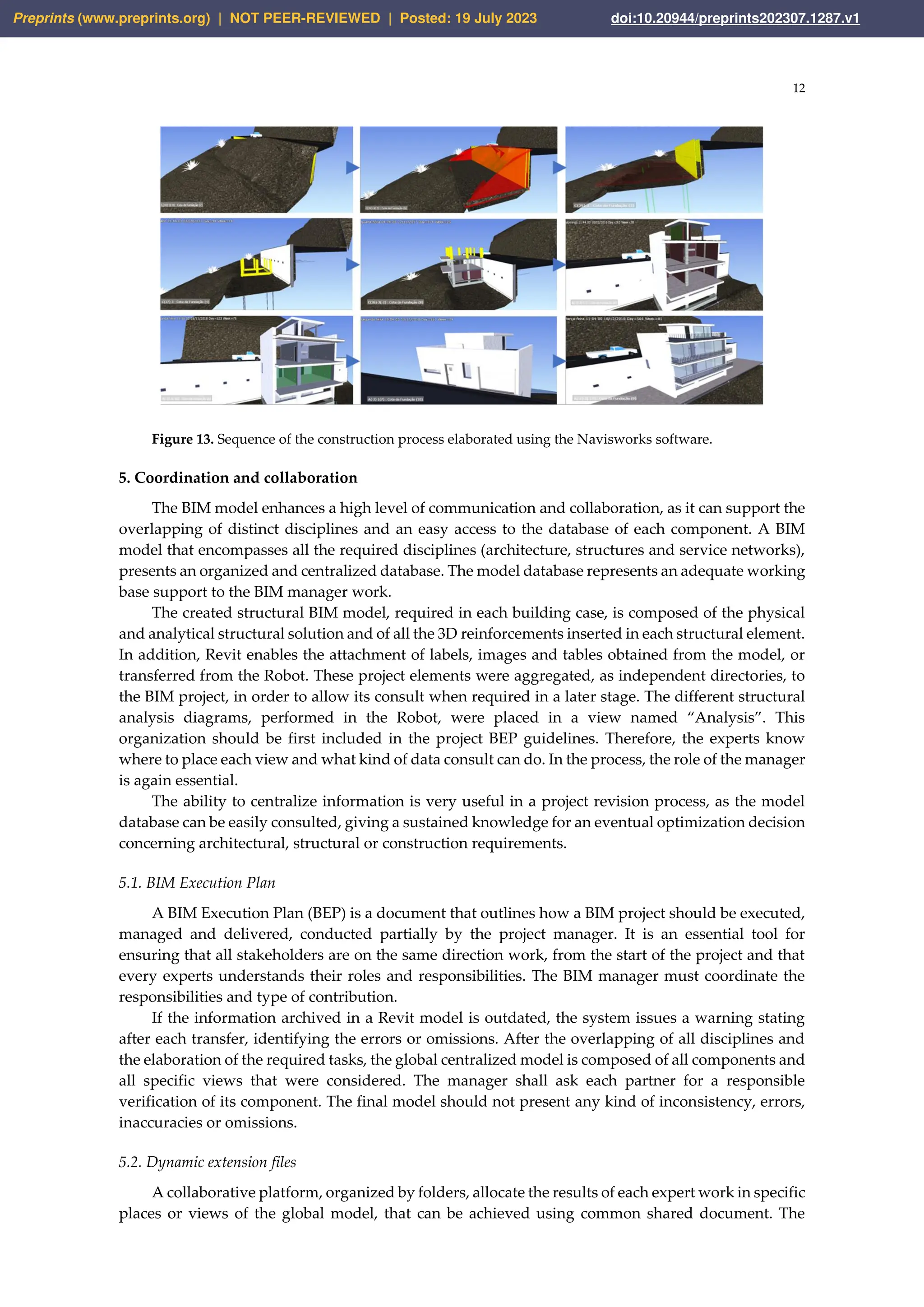 12
Figure 13. Sequence of the construction process elaborated using the Navisworks software.
5. Coordination and collaboration
The BIM model enhances a high level of communication and collaboration, as it can support the
overlapping of distinct disciplines and an easy access to the database of each component. A BIM
model that encompasses all the required disciplines (architecture, structures and service networks),
presents an organized and centralized database. The model database represents an adequate working
base support to the BIM manager work.
The created structural BIM model, required in each building case, is composed of the physical
and analytical structural solution and of all the 3D reinforcements inserted in each structural element.
In addition, Revit enables the attachment of labels, images and tables obtained from the model, or
transferred from the Robot. These project elements were aggregated, as independent directories, to
the BIM project, in order to allow its consult when required in a later stage. The different structural
analysis diagrams, performed in the Robot, were placed in a view named “Analysis”. This
organization should be first included in the project BEP guidelines. Therefore, the experts know
where to place each view and what kind of data consult can do. In the process, the role of the manager
is again essential.
The ability to centralize information is very useful in a project revision process, as the model
database can be easily consulted, giving a sustained knowledge for an eventual optimization decision
concerning architectural, structural or construction requirements.
5.1. BIM Execution Plan
A BIM Execution Plan (BEP) is a document that outlines how a BIM project should be executed,
managed and delivered, conducted partially by the project manager. It is an essential tool for
ensuring that all stakeholders are on the same direction work, from the start of the project and that
every experts understands their roles and responsibilities. The BIM manager must coordinate the
responsibilities and type of contribution.
If the information archived in a Revit model is outdated, the system issues a warning stating
after each transfer, identifying the errors or omissions. After the overlapping of all disciplines and
the elaboration of the required tasks, the global centralized model is composed of all components and
all specific views that were considered. The manager shall ask each partner for a responsible
verification of its component. The final model should not present any kind of inconsistency, errors,
inaccuracies or omissions.
5.2. Dynamic extension files
A collaborative platform, organized by folders, allocate the results of each expert work in specific
places or views of the global model, that can be achieved using common shared document. The
Preprints (www.preprints.org) | NOT PEER-REVIEWED | Posted: 19 July 2023 doi:10.20944/preprints202307.1287.v1
 