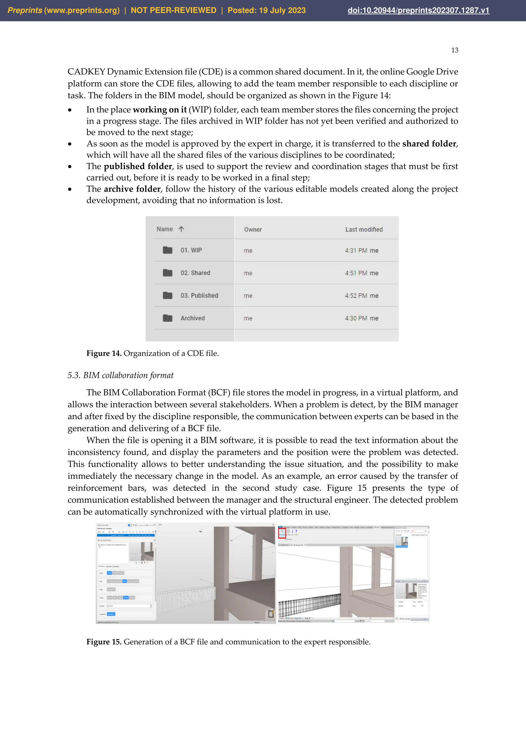 13
CADKEY Dynamic Extension file (CDE) is a common shared document. In it, the online Google Drive
platform can store the CDE files, allowing to add the team member responsible to each discipline or
task. The folders in the BIM model, should be organized as shown in the Figure 14:
• In the place working on it (WIP) folder, each team member stores the files concerning the project
in a progress stage. The files archived in WIP folder has not yet been verified and authorized to
be moved to the next stage;
• As soon as the model is approved by the expert in charge, it is transferred to the shared folder,
which will have all the shared files of the various disciplines to be coordinated;
• The published folder, is used to support the review and coordination stages that must be first
carried out, before it is ready to be worked in a final step;
• The archive folder, follow the history of the various editable models created along the project
development, avoiding that no information is lost.
Figure 14. Organization of a CDE file.
5.3. BIM collaboration format
The BIM Collaboration Format (BCF) file stores the model in progress, in a virtual platform, and
allows the interaction between several stakeholders. When a problem is detect, by the BIM manager
and after fixed by the discipline responsible, the communication between experts can be based in the
generation and delivering of a BCF file.
When the file is opening it a BIM software, it is possible to read the text information about the
inconsistency found, and display the parameters and the position were the problem was detected.
This functionality allows to better understanding the issue situation, and the possibility to make
immediately the necessary change in the model. As an example, an error caused by the transfer of
reinforcement bars, was detected in the second study case. Figure 15 presents the type of
communication established between the manager and the structural engineer. The detected problem
can be automatically synchronized with the virtual platform in use.
Figure 15. Generation of a BCF file and communication to the expert responsible.
Preprints (www.preprints.org) | NOT PEER-REVIEWED | Posted: 19 July 2023 doi:10.20944/preprints202307.1287.v1
 