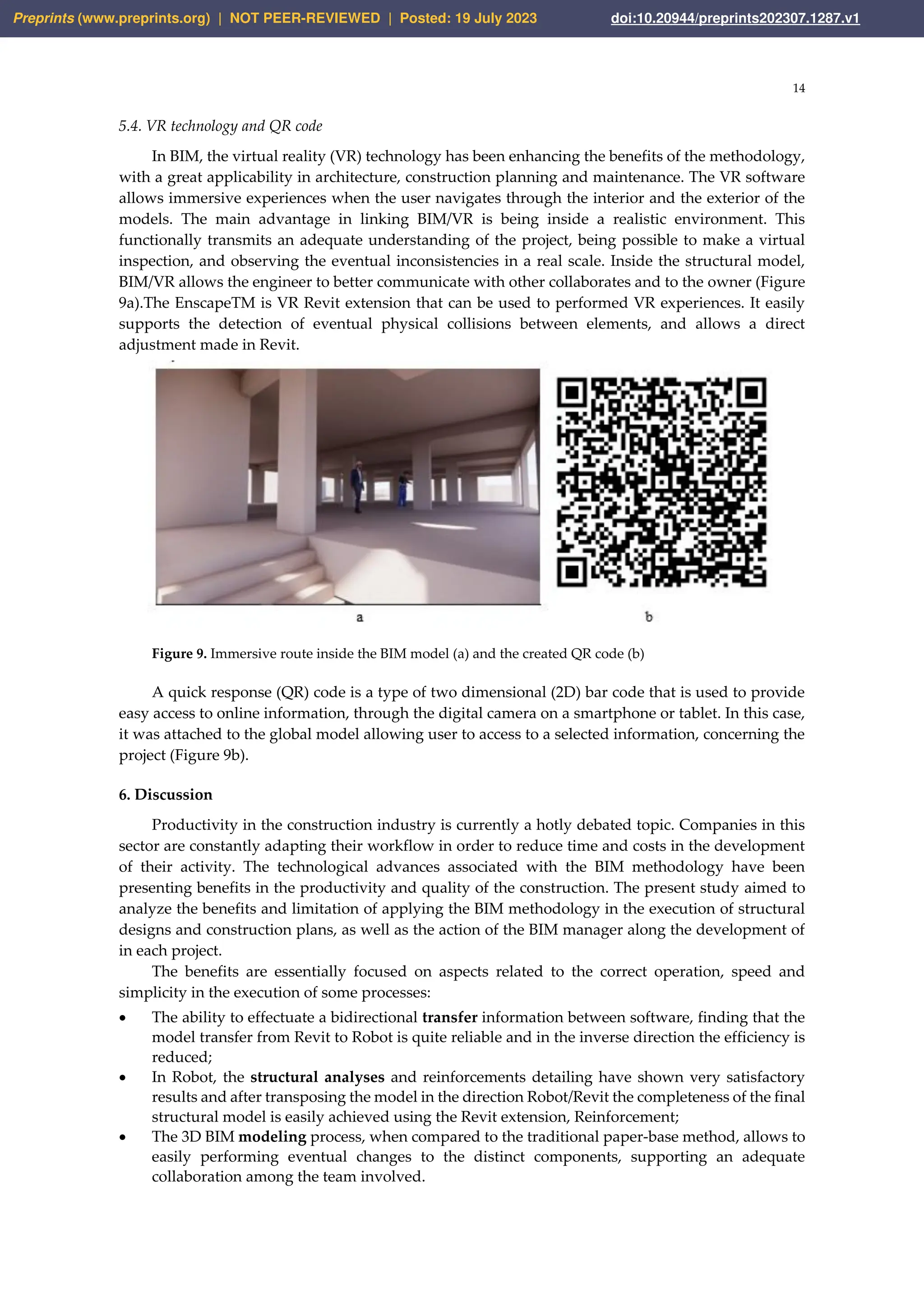 14
5.4. VR technology and QR code
In BIM, the virtual reality (VR) technology has been enhancing the benefits of the methodology,
with a great applicability in architecture, construction planning and maintenance. The VR software
allows immersive experiences when the user navigates through the interior and the exterior of the
models. The main advantage in linking BIM/VR is being inside a realistic environment. This
functionally transmits an adequate understanding of the project, being possible to make a virtual
inspection, and observing the eventual inconsistencies in a real scale. Inside the structural model,
BIM/VR allows the engineer to better communicate with other collaborates and to the owner (Figure
9a).The EnscapeTM is VR Revit extension that can be used to performed VR experiences. It easily
supports the detection of eventual physical collisions between elements, and allows a direct
adjustment made in Revit.
Figure 9. Immersive route inside the BIM model (a) and the created QR code (b)
A quick response (QR) code is a type of two dimensional (2D) bar code that is used to provide
easy access to online information, through the digital camera on a smartphone or tablet. In this case,
it was attached to the global model allowing user to access to a selected information, concerning the
project (Figure 9b).
6. Discussion
Productivity in the construction industry is currently a hotly debated topic. Companies in this
sector are constantly adapting their workflow in order to reduce time and costs in the development
of their activity. The technological advances associated with the BIM methodology have been
presenting benefits in the productivity and quality of the construction. The present study aimed to
analyze the benefits and limitation of applying the BIM methodology in the execution of structural
designs and construction plans, as well as the action of the BIM manager along the development of
in each project.
The benefits are essentially focused on aspects related to the correct operation, speed and
simplicity in the execution of some processes:
• The ability to effectuate a bidirectional transfer information between software, finding that the
model transfer from Revit to Robot is quite reliable and in the inverse direction the efficiency is
reduced;
• In Robot, the structural analyses and reinforcements detailing have shown very satisfactory
results and after transposing the model in the direction Robot/Revit the completeness of the final
structural model is easily achieved using the Revit extension, Reinforcement;
• The 3D BIM modeling process, when compared to the traditional paper-base method, allows to
easily performing eventual changes to the distinct components, supporting an adequate
collaboration among the team involved.
Preprints (www.preprints.org) | NOT PEER-REVIEWED | Posted: 19 July 2023 doi:10.20944/preprints202307.1287.v1
 