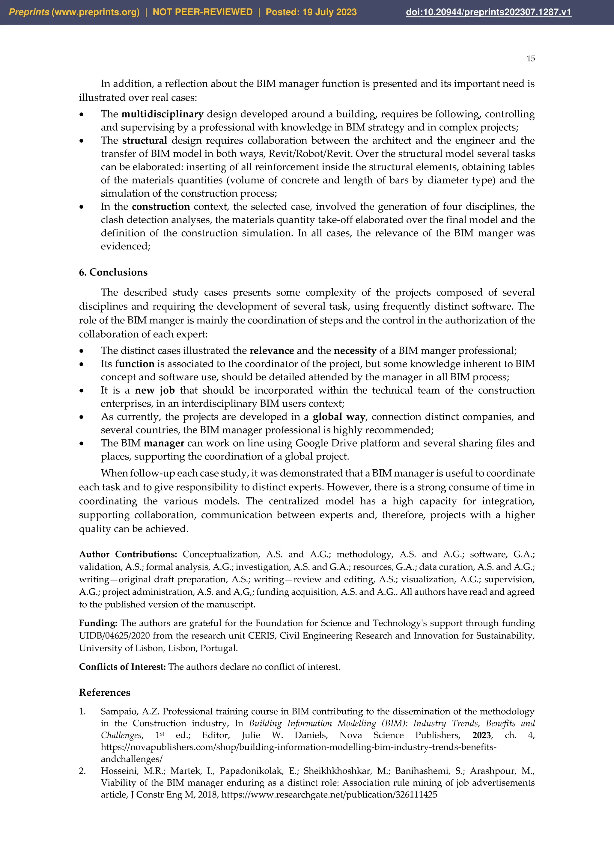 15
In addition, a reflection about the BIM manager function is presented and its important need is
illustrated over real cases:
• The multidisciplinary design developed around a building, requires be following, controlling
and supervising by a professional with knowledge in BIM strategy and in complex projects;
• The structural design requires collaboration between the architect and the engineer and the
transfer of BIM model in both ways, Revit/Robot/Revit. Over the structural model several tasks
can be elaborated: inserting of all reinforcement inside the structural elements, obtaining tables
of the materials quantities (volume of concrete and length of bars by diameter type) and the
simulation of the construction process;
• In the construction context, the selected case, involved the generation of four disciplines, the
clash detection analyses, the materials quantity take-off elaborated over the final model and the
definition of the construction simulation. In all cases, the relevance of the BIM manger was
evidenced;
6. Conclusions
The described study cases presents some complexity of the projects composed of several
disciplines and requiring the development of several task, using frequently distinct software. The
role of the BIM manger is mainly the coordination of steps and the control in the authorization of the
collaboration of each expert:
• The distinct cases illustrated the relevance and the necessity of a BIM manger professional;
• Its function is associated to the coordinator of the project, but some knowledge inherent to BIM
concept and software use, should be detailed attended by the manager in all BIM process;
• It is a new job that should be incorporated within the technical team of the construction
enterprises, in an interdisciplinary BIM users context;
• As currently, the projects are developed in a global way, connection distinct companies, and
several countries, the BIM manager professional is highly recommended;
• The BIM manager can work on line using Google Drive platform and several sharing files and
places, supporting the coordination of a global project.
When follow-up each case study, it was demonstrated that a BIM manager is useful to coordinate
each task and to give responsibility to distinct experts. However, there is a strong consume of time in
coordinating the various models. The centralized model has a high capacity for integration,
supporting collaboration, communication between experts and, therefore, projects with a higher
quality can be achieved.
Author Contributions: Conceptualization, A.S. and A.G.; methodology, A.S. and A.G.; software, G.A.;
validation, A.S.; formal analysis, A.G.; investigation, A.S. and G.A.; resources, G.A.; data curation, A.S. and A.G.;
writing—original draft preparation, A.S.; writing—review and editing, A.S.; visualization, A.G.; supervision,
A.G.; project administration, A.S. and A,G,; funding acquisition, A.S. and A.G.. All authors have read and agreed
to the published version of the manuscript.
Funding: The authors are grateful for the Foundation for Science and Technology's support through funding
UIDB/04625/2020 from the research unit CERIS, Civil Engineering Research and Innovation for Sustainability,
University of Lisbon, Lisbon, Portugal.
Conflicts of Interest: The authors declare no conflict of interest.
References
1. Sampaio, A.Z. Professional training course in BIM contributing to the dissemination of the methodology
in the Construction industry, In Building Information Modelling (BIM): Industry Trends, Benefits and
Challenges, 1st ed.; Editor, Julie W. Daniels, Nova Science Publishers, 2023, ch. 4,
https://novapublishers.com/shop/building-information-modelling-bim-industry-trends-benefits-
andchallenges/
2. Hosseini, M.R.; Martek, I., Papadonikolak, E.; Sheikhkhoshkar, M.; Banihashemi, S.; Arashpour, M.,
Viability of the BIM manager enduring as a distinct role: Association rule mining of job advertisements
article, J Constr Eng M, 2018, https://www.researchgate.net/publication/326111425
Preprints (www.preprints.org) | NOT PEER-REVIEWED | Posted: 19 July 2023 doi:10.20944/preprints202307.1287.v1
 