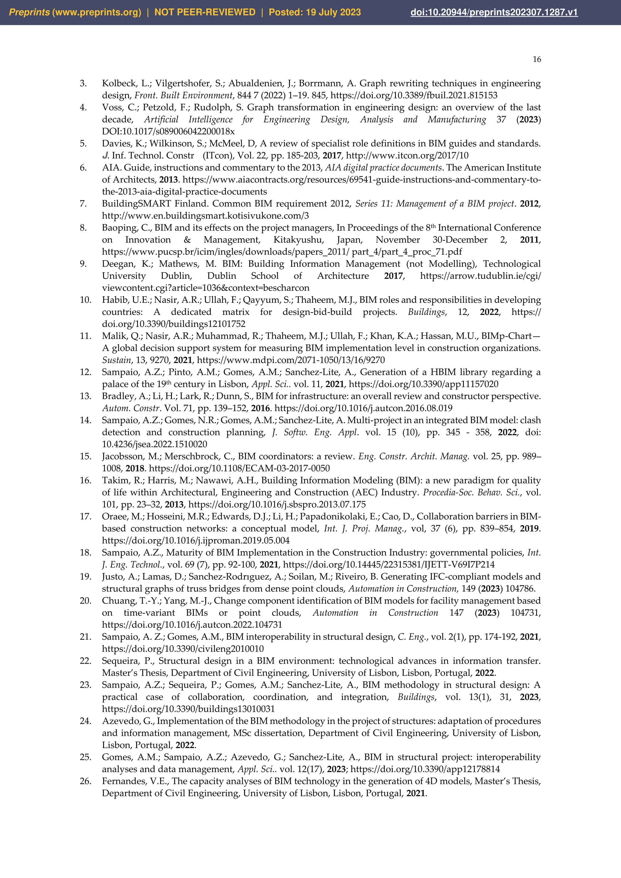 16
3. Kolbeck, L.; Vilgertshofer, S.; Abualdenien, J.; Borrmann, A. Graph rewriting techniques in engineering
design, Front. Built Environment, 844 7 (2022) 1–19. 845, https://doi.org/10.3389/fbuil.2021.815153
4. Voss, C.; Petzold, F.; Rudolph, S. Graph transformation in engineering design: an overview of the last
decade, Artificial Intelligence for Engineering Design, Analysis and Manufacturing 37 (2023)
DOI:10.1017/s089006042200018x
5. Davies, K.; Wilkinson, S.; McMeel, D, A review of specialist role definitions in BIM guides and standards.
J. Inf. Technol. Constr (ITcon), Vol. 22, pp. 185-203, 2017, http://www.itcon.org/2017/10
6. AIA. Guide, instructions and commentary to the 2013, AIA digital practice documents. The American Institute
of Architects, 2013. https://www.aiacontracts.org/resources/69541-guide-instructions-and-commentary-to-
the-2013-aia-digital-practice-documents
7. BuildingSMART Finland. Common BIM requirement 2012, Series 11: Management of a BIM project. 2012,
http://www.en.buildingsmart.kotisivukone.com/3
8. Baoping, C., BIM and its effects on the project managers, In Proceedings of the 8th International Conference
on Innovation & Management, Kitakyushu, Japan, November 30-December 2, 2011,
https://www.pucsp.br/icim/ingles/downloads/papers_2011/ part_4/part_4_proc_71.pdf
9. Deegan, K.; Mathews, M. BIM: Building Information Management (not Modelling), Technological
University Dublin, Dublin School of Architecture 2017, https://arrow.tudublin.ie/cgi/
viewcontent.cgi?article=1036&context=bescharcon
10. Habib, U.E.; Nasir, A.R.; Ullah, F.; Qayyum, S.; Thaheem, M.J., BIM roles and responsibilities in developing
countries: A dedicated matrix for design-bid-build projects. Buildings, 12, 2022, https://
doi.org/10.3390/buildings12101752
11. Malik, Q.; Nasir, A.R.; Muhammad, R.; Thaheem, M.J.; Ullah, F.; Khan, K.A.; Hassan, M.U., BIMp-Chart—
A global decision support system for measuring BIM implementation level in construction organizations.
Sustain, 13, 9270, 2021, https://www.mdpi.com/2071-1050/13/16/9270
12. Sampaio, A.Z.; Pinto, A.M.; Gomes, A.M.; Sanchez‐Lite, A., Generation of a HBIM library regarding a
palace of the 19th century in Lisbon, Appl. Sci.. vol. 11, 2021, https://doi.org/10.3390/app11157020
13. Bradley, A.; Li, H.; Lark, R.; Dunn, S., BIM for infrastructure: an overall review and constructor perspective.
Autom. Constr. Vol. 71, pp. 139–152, 2016. https://doi.org/10.1016/j.autcon.2016.08.019
14. Sampaio, A.Z.; Gomes, N.R.; Gomes, A.M.; Sanchez‐Lite, A. Multi-project in an integrated BIM model: clash
detection and construction planning, J. Softw. Eng. Appl. vol. 15 (10), pp. 345 - 358, 2022, doi:
10.4236/jsea.2022.1510020
15. Jacobsson, M.; Merschbrock, C., BIM coordinators: a review. Eng. Constr. Archit. Manag. vol. 25, pp. 989–
1008, 2018. https://doi.org/10.1108/ECAM-03-2017-0050
16. Takim, R.; Harris, M.; Nawawi, A.H., Building Information Modeling (BIM): a new paradigm for quality
of life within Architectural, Engineering and Construction (AEC) Industry. Procedia-Soc. Behav. Sci., vol.
101, pp. 23–32, 2013, https://doi.org/10.1016/j.sbspro.2013.07.175
17. Oraee, M.; Hosseini, M.R.; Edwards, D.J.; Li, H.; Papadonikolaki, E.; Cao, D., Collaboration barriers in BIM-
based construction networks: a conceptual model, Int. J. Proj. Manag., vol, 37 (6), pp. 839–854, 2019.
https://doi.org/10.1016/j.ijproman.2019.05.004
18. Sampaio, A.Z., Maturity of BIM Implementation in the Construction Industry: governmental policies, Int.
J. Eng. Technol., vol. 69 (7), pp. 92-100, 2021, https://doi.org/10.14445/22315381/IJETT-V69I7P214
19. Justo, A.; Lamas, D.; Sanchez-Rodrıguez, A.; Soilan, M.; Riveiro, B. Generating IFC-compliant models and
structural graphs of truss bridges from dense point clouds, Automation in Construction, 149 (2023) 104786.
20. Chuang, T.-Y.; Yang, M.-J., Change component identification of BIM models for facility management based
on time-variant BIMs or point clouds, Automation in Construction 147 (2023) 104731,
https://doi.org/10.1016/j.autcon.2022.104731
21. Sampaio, A. Z.; Gomes, A.M., BIM interoperability in structural design, C. Eng., vol. 2(1), pp. 174-192, 2021,
https://doi.org/10.3390/civileng2010010
22. Sequeira, P., Structural design in a BIM environment: technological advances in information transfer.
Master’s Thesis, Department of Civil Engineering, University of Lisbon, Lisbon, Portugal, 2022.
23. Sampaio, A.Z.; Sequeira, P.; Gomes, A.M.; Sanchez‐Lite, A., BIM methodology in structural design: A
practical case of collaboration, coordination, and integration, Buildings, vol. 13(1), 31, 2023,
https://doi.org/10.3390/buildings13010031
24. Azevedo, G., Implementation of the BIM methodology in the project of structures: adaptation of procedures
and information management, MSc dissertation, Department of Civil Engineering, University of Lisbon,
Lisbon, Portugal, 2022.
25. Gomes, A.M.; Sampaio, A.Z.; Azevedo, G.; Sanchez‐Lite, A., BIM in structural project: interoperability
analyses and data management, Appl. Sci.. vol. 12(17), 2023; https://doi.org/10.3390/app12178814
26. Fernandes, V.E., The capacity analyses of BIM technology in the generation of 4D models, Master’s Thesis,
Department of Civil Engineering, University of Lisbon, Lisbon, Portugal, 2021.
Preprints (www.preprints.org) | NOT PEER-REVIEWED | Posted: 19 July 2023 doi:10.20944/preprints202307.1287.v1
 