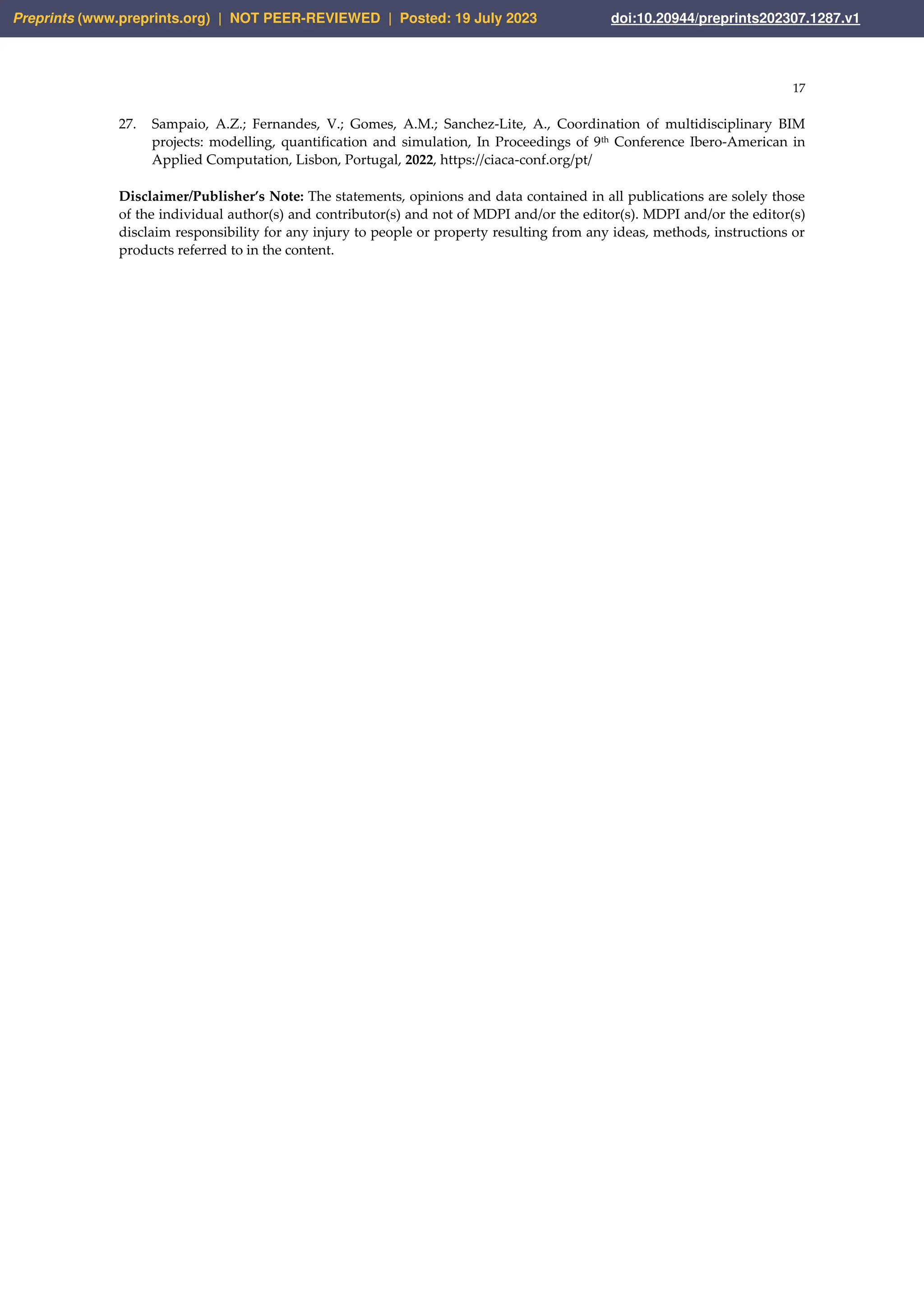17
27. Sampaio, A.Z.; Fernandes, V.; Gomes, A.M.; Sanchez‐Lite, A., Coordination of multidisciplinary BIM
projects: modelling, quantification and simulation, In Proceedings of 9th Conference Ibero-American in
Applied Computation, Lisbon, Portugal, 2022, https://ciaca-conf.org/pt/
Disclaimer/Publisher’s Note: The statements, opinions and data contained in all publications are solely those
of the individual author(s) and contributor(s) and not of MDPI and/or the editor(s). MDPI and/or the editor(s)
disclaim responsibility for any injury to people or property resulting from any ideas, methods, instructions or
products referred to in the content.
Preprints (www.preprints.org) | NOT PEER-REVIEWED | Posted: 19 July 2023 doi:10.20944/preprints202307.1287.v1
 