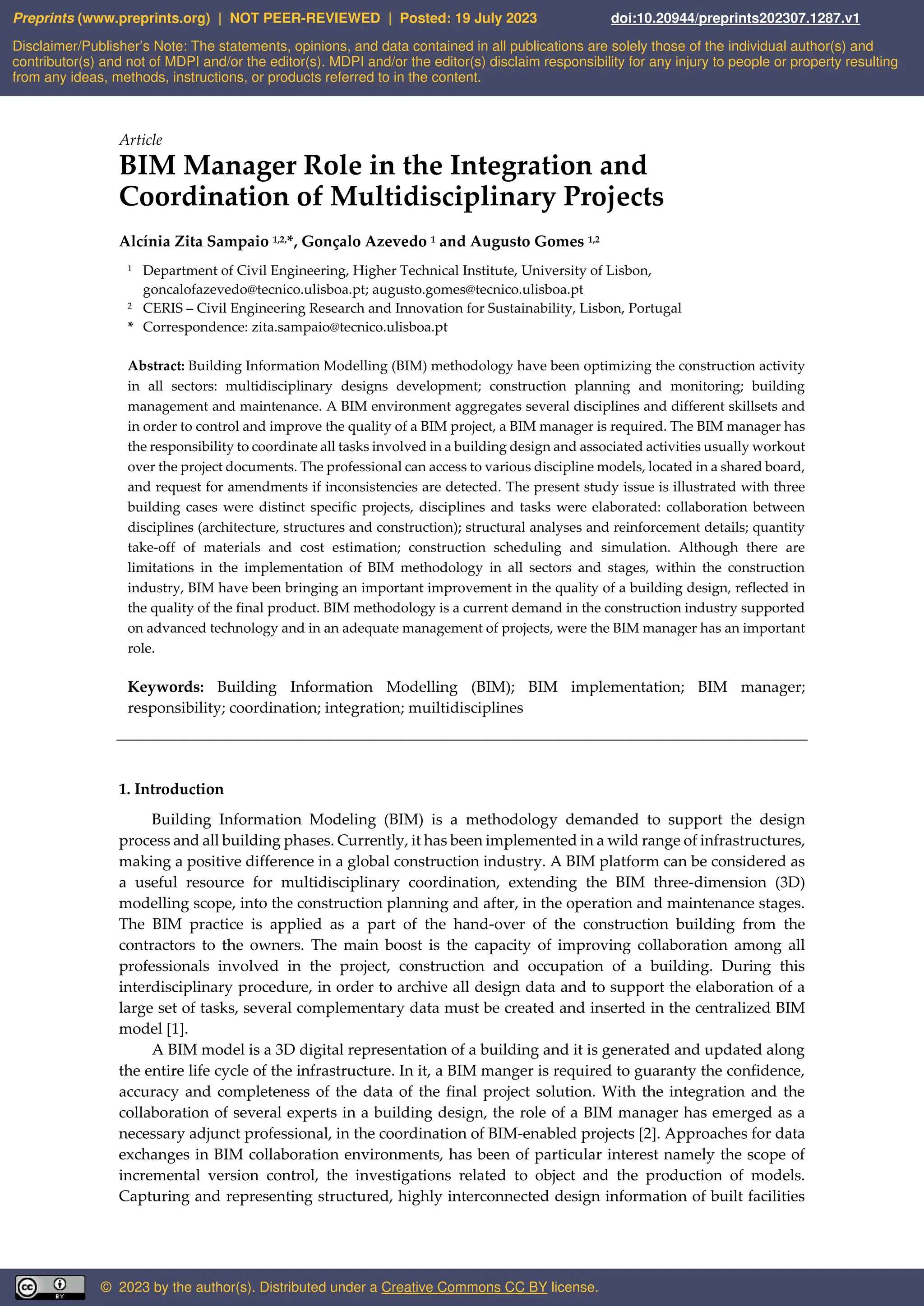 Article
BIM Manager Role in the Integration and
Coordination of Multidisciplinary Projects
Alcínia Zita Sampaio 1,2,*, Gonçalo Azevedo 1 and Augusto Gomes 1,2
1 Department of Civil Engineering, Higher Technical Institute, University of Lisbon,
goncalofazevedo@tecnico.ulisboa.pt; augusto.gomes@tecnico.ulisboa.pt
2 CERIS – Civil Engineering Research and Innovation for Sustainability, Lisbon, Portugal
* Correspondence: zita.sampaio@tecnico.ulisboa.pt
Abstract: Building Information Modelling (BIM) methodology have been optimizing the construction activity
in all sectors: multidisciplinary designs development; construction planning and monitoring; building
management and maintenance. A BIM environment aggregates several disciplines and different skillsets and
in order to control and improve the quality of a BIM project, a BIM manager is required. The BIM manager has
the responsibility to coordinate all tasks involved in a building design and associated activities usually workout
over the project documents. The professional can access to various discipline models, located in a shared board,
and request for amendments if inconsistencies are detected. The present study issue is illustrated with three
building cases were distinct specific projects, disciplines and tasks were elaborated: collaboration between
disciplines (architecture, structures and construction); structural analyses and reinforcement details; quantity
take-off of materials and cost estimation; construction scheduling and simulation. Although there are
limitations in the implementation of BIM methodology in all sectors and stages, within the construction
industry, BIM have been bringing an important improvement in the quality of a building design, reflected in
the quality of the final product. BIM methodology is a current demand in the construction industry supported
on advanced technology and in an adequate management of projects, were the BIM manager has an important
role.
Keywords: Building Information Modelling (BIM); BIM implementation; BIM manager;
responsibility; coordination; integration; muiltidisciplines
1. Introduction
Building Information Modeling (BIM) is a methodology demanded to support the design
process and all building phases. Currently, it has been implemented in a wild range of infrastructures,
making a positive difference in a global construction industry. A BIM platform can be considered as
a useful resource for multidisciplinary coordination, extending the BIM three-dimension (3D)
modelling scope, into the construction planning and after, in the operation and maintenance stages.
The BIM practice is applied as a part of the hand-over of the construction building from the
contractors to the owners. The main boost is the capacity of improving collaboration among all
professionals involved in the project, construction and occupation of a building. During this
interdisciplinary procedure, in order to archive all design data and to support the elaboration of a
large set of tasks, several complementary data must be created and inserted in the centralized BIM
model [1].
A BIM model is a 3D digital representation of a building and it is generated and updated along
the entire life cycle of the infrastructure. In it, a BIM manger is required to guaranty the confidence,
accuracy and completeness of the data of the final project solution. With the integration and the
collaboration of several experts in a building design, the role of a BIM manager has emerged as a
necessary adjunct professional, in the coordination of BIM-enabled projects [2]. Approaches for data
exchanges in BIM collaboration environments, has been of particular interest namely the scope of
incremental version control, the investigations related to object and the production of models.
Capturing and representing structured, highly interconnected design information of built facilities
Disclaimer/Publisher’s Note: The statements, opinions, and data contained in all publications are solely those of the individual author(s) and
contributor(s) and not of MDPI and/or the editor(s). MDPI and/or the editor(s) disclaim responsibility for any injury to people or property resulting
from any ideas, methods, instructions, or products referred to in the content.
Preprints (www.preprints.org) | NOT PEER-REVIEWED | Posted: 19 July 2023 doi:10.20944/preprints202307.1287.v1
© 2023 by the author(s). Distributed under a Creative Commons CC BY license.
 