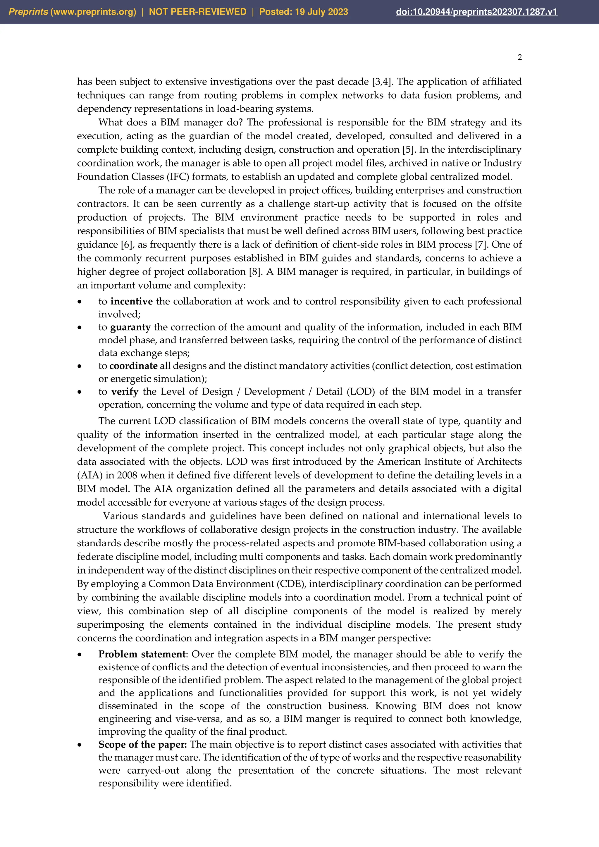 2
has been subject to extensive investigations over the past decade [3,4]. The application of affiliated
techniques can range from routing problems in complex networks to data fusion problems, and
dependency representations in load-bearing systems.
What does a BIM manager do? The professional is responsible for the BIM strategy and its
execution, acting as the guardian of the model created, developed, consulted and delivered in a
complete building context, including design, construction and operation [5]. In the interdisciplinary
coordination work, the manager is able to open all project model files, archived in native or Industry
Foundation Classes (IFC) formats, to establish an updated and complete global centralized model.
The role of a manager can be developed in project offices, building enterprises and construction
contractors. It can be seen currently as a challenge start-up activity that is focused on the offsite
production of projects. The BIM environment practice needs to be supported in roles and
responsibilities of BIM specialists that must be well defined across BIM users, following best practice
guidance [6], as frequently there is a lack of definition of client-side roles in BIM process [7]. One of
the commonly recurrent purposes established in BIM guides and standards, concerns to achieve a
higher degree of project collaboration [8]. A BIM manager is required, in particular, in buildings of
an important volume and complexity:
• to incentive the collaboration at work and to control responsibility given to each professional
involved;
• to guaranty the correction of the amount and quality of the information, included in each BIM
model phase, and transferred between tasks, requiring the control of the performance of distinct
data exchange steps;
• to coordinate all designs and the distinct mandatory activities (conflict detection, cost estimation
or energetic simulation);
• to verify the Level of Design / Development / Detail (LOD) of the BIM model in a transfer
operation, concerning the volume and type of data required in each step.
The current LOD classification of BIM models concerns the overall state of type, quantity and
quality of the information inserted in the centralized model, at each particular stage along the
development of the complete project. This concept includes not only graphical objects, but also the
data associated with the objects. LOD was first introduced by the American Institute of Architects
(AIA) in 2008 when it defined five different levels of development to define the detailing levels in a
BIM model. The AIA organization defined all the parameters and details associated with a digital
model accessible for everyone at various stages of the design process.
Various standards and guidelines have been defined on national and international levels to
structure the workflows of collaborative design projects in the construction industry. The available
standards describe mostly the process-related aspects and promote BIM-based collaboration using a
federate discipline model, including multi components and tasks. Each domain work predominantly
in independent way of the distinct disciplines on their respective component of the centralized model.
By employing a Common Data Environment (CDE), interdisciplinary coordination can be performed
by combining the available discipline models into a coordination model. From a technical point of
view, this combination step of all discipline components of the model is realized by merely
superimposing the elements contained in the individual discipline models. The present study
concerns the coordination and integration aspects in a BIM manger perspective:
• Problem statement: Over the complete BIM model, the manager should be able to verify the
existence of conflicts and the detection of eventual inconsistencies, and then proceed to warn the
responsible of the identified problem. The aspect related to the management of the global project
and the applications and functionalities provided for support this work, is not yet widely
disseminated in the scope of the construction business. Knowing BIM does not know
engineering and vise-versa, and as so, a BIM manger is required to connect both knowledge,
improving the quality of the final product.
• Scope of the paper: The main objective is to report distinct cases associated with activities that
the manager must care. The identification of the of type of works and the respective reasonability
were carryed-out along the presentation of the concrete situations. The most relevant
responsibility were identified.
Preprints (www.preprints.org) | NOT PEER-REVIEWED | Posted: 19 July 2023 doi:10.20944/preprints202307.1287.v1
 