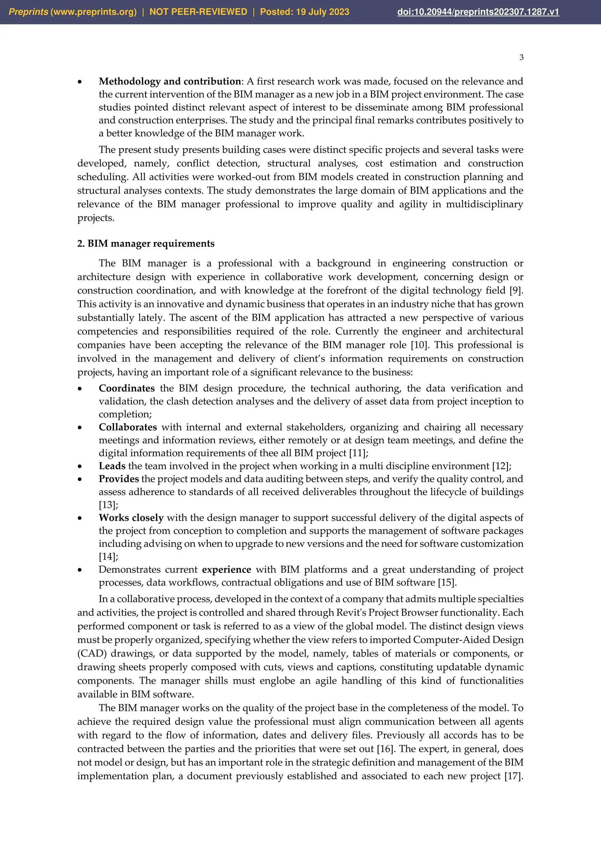 3
• Methodology and contribution: A first research work was made, focused on the relevance and
the current intervention of the BIM manager as a new job in a BIM project environment. The case
studies pointed distinct relevant aspect of interest to be disseminate among BIM professional
and construction enterprises. The study and the principal final remarks contributes positively to
a better knowledge of the BIM manager work.
The present study presents building cases were distinct specific projects and several tasks were
developed, namely, conflict detection, structural analyses, cost estimation and construction
scheduling. All activities were worked-out from BIM models created in construction planning and
structural analyses contexts. The study demonstrates the large domain of BIM applications and the
relevance of the BIM manager professional to improve quality and agility in multidisciplinary
projects.
2. BIM manager requirements
The BIM manager is a professional with a background in engineering construction or
architecture design with experience in collaborative work development, concerning design or
construction coordination, and with knowledge at the forefront of the digital technology field [9].
This activity is an innovative and dynamic business that operates in an industry niche that has grown
substantially lately. The ascent of the BIM application has attracted a new perspective of various
competencies and responsibilities required of the role. Currently the engineer and architectural
companies have been accepting the relevance of the BIM manager role [10]. This professional is
involved in the management and delivery of client’s information requirements on construction
projects, having an important role of a significant relevance to the business:
• Coordinates the BIM design procedure, the technical authoring, the data verification and
validation, the clash detection analyses and the delivery of asset data from project inception to
completion;
• Collaborates with internal and external stakeholders, organizing and chairing all necessary
meetings and information reviews, either remotely or at design team meetings, and define the
digital information requirements of thee all BIM project [11];
• Leads the team involved in the project when working in a multi discipline environment [12];
• Provides the project models and data auditing between steps, and verify the quality control, and
assess adherence to standards of all received deliverables throughout the lifecycle of buildings
[13];
• Works closely with the design manager to support successful delivery of the digital aspects of
the project from conception to completion and supports the management of software packages
including advising on when to upgrade to new versions and the need for software customization
[14];
• Demonstrates current experience with BIM platforms and a great understanding of project
processes, data workflows, contractual obligations and use of BIM software [15].
In a collaborative process, developed in the context of a company that admits multiple specialties
and activities, the project is controlled and shared through Revit's Project Browser functionality. Each
performed component or task is referred to as a view of the global model. The distinct design views
must be properly organized, specifying whether the view refers to imported Computer-Aided Design
(CAD) drawings, or data supported by the model, namely, tables of materials or components, or
drawing sheets properly composed with cuts, views and captions, constituting updatable dynamic
components. The manager shills must englobe an agile handling of this kind of functionalities
available in BIM software.
The BIM manager works on the quality of the project base in the completeness of the model. To
achieve the required design value the professional must align communication between all agents
with regard to the flow of information, dates and delivery files. Previously all accords has to be
contracted between the parties and the priorities that were set out [16]. The expert, in general, does
not model or design, but has an important role in the strategic definition and management of the BIM
implementation plan, a document previously established and associated to each new project [17].
Preprints (www.preprints.org) | NOT PEER-REVIEWED | Posted: 19 July 2023 doi:10.20944/preprints202307.1287.v1
 