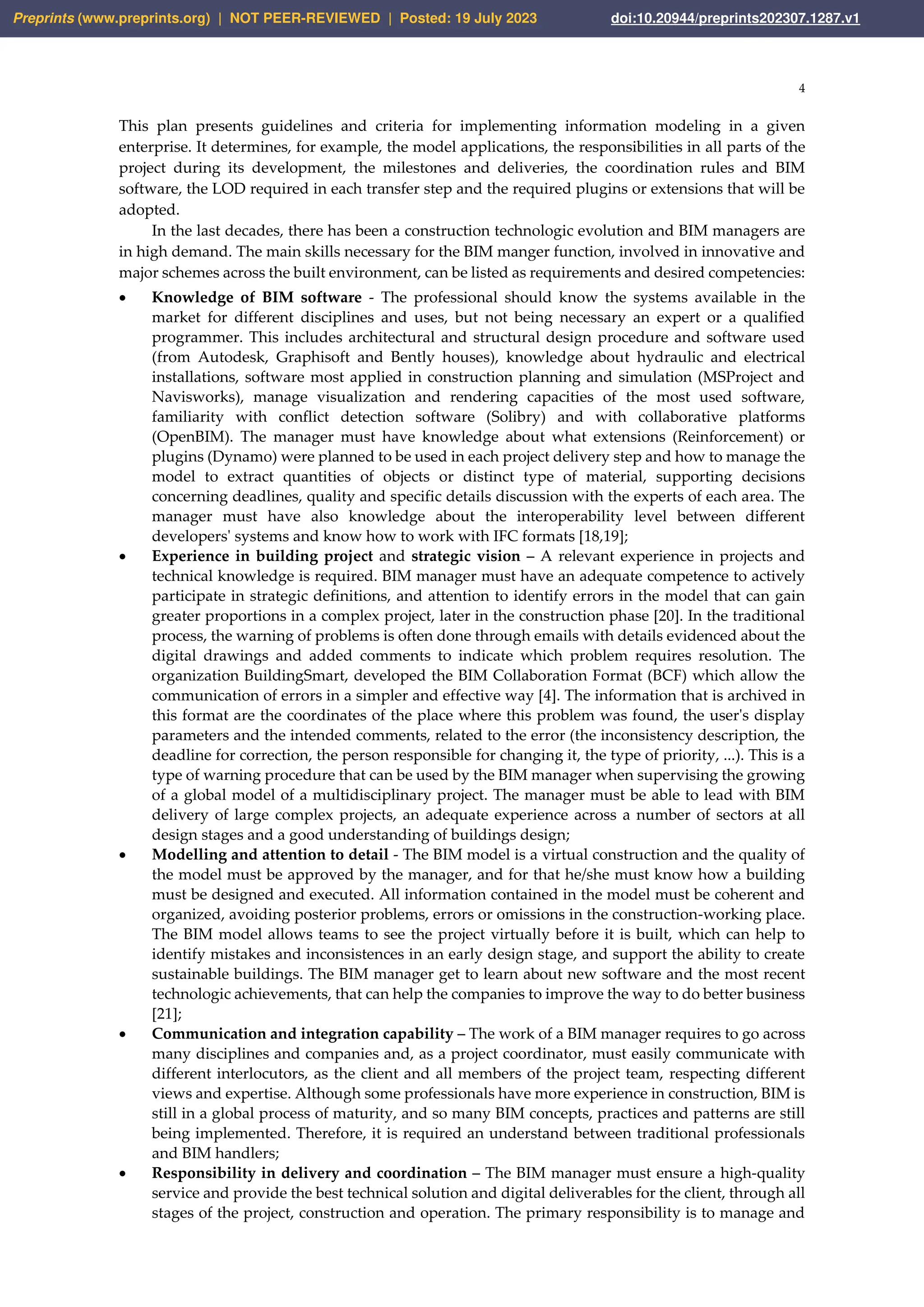 4
This plan presents guidelines and criteria for implementing information modeling in a given
enterprise. It determines, for example, the model applications, the responsibilities in all parts of the
project during its development, the milestones and deliveries, the coordination rules and BIM
software, the LOD required in each transfer step and the required plugins or extensions that will be
adopted.
In the last decades, there has been a construction technologic evolution and BIM managers are
in high demand. The main skills necessary for the BIM manger function, involved in innovative and
major schemes across the built environment, can be listed as requirements and desired competencies:
• Knowledge of BIM software - The professional should know the systems available in the
market for different disciplines and uses, but not being necessary an expert or a qualified
programmer. This includes architectural and structural design procedure and software used
(from Autodesk, Graphisoft and Bently houses), knowledge about hydraulic and electrical
installations, software most applied in construction planning and simulation (MSProject and
Navisworks), manage visualization and rendering capacities of the most used software,
familiarity with conflict detection software (Solibry) and with collaborative platforms
(OpenBIM). The manager must have knowledge about what extensions (Reinforcement) or
plugins (Dynamo) were planned to be used in each project delivery step and how to manage the
model to extract quantities of objects or distinct type of material, supporting decisions
concerning deadlines, quality and specific details discussion with the experts of each area. The
manager must have also knowledge about the interoperability level between different
developers' systems and know how to work with IFC formats [18,19];
• Experience in building project and strategic vision – A relevant experience in projects and
technical knowledge is required. BIM manager must have an adequate competence to actively
participate in strategic definitions, and attention to identify errors in the model that can gain
greater proportions in a complex project, later in the construction phase [20]. In the traditional
process, the warning of problems is often done through emails with details evidenced about the
digital drawings and added comments to indicate which problem requires resolution. The
organization BuildingSmart, developed the BIM Collaboration Format (BCF) which allow the
communication of errors in a simpler and effective way [4]. The information that is archived in
this format are the coordinates of the place where this problem was found, the user's display
parameters and the intended comments, related to the error (the inconsistency description, the
deadline for correction, the person responsible for changing it, the type of priority, ...). This is a
type of warning procedure that can be used by the BIM manager when supervising the growing
of a global model of a multidisciplinary project. The manager must be able to lead with BIM
delivery of large complex projects, an adequate experience across a number of sectors at all
design stages and a good understanding of buildings design;
• Modelling and attention to detail - The BIM model is a virtual construction and the quality of
the model must be approved by the manager, and for that he/she must know how a building
must be designed and executed. All information contained in the model must be coherent and
organized, avoiding posterior problems, errors or omissions in the construction-working place.
The BIM model allows teams to see the project virtually before it is built, which can help to
identify mistakes and inconsistences in an early design stage, and support the ability to create
sustainable buildings. The BIM manager get to learn about new software and the most recent
technologic achievements, that can help the companies to improve the way to do better business
[21];
• Communication and integration capability – The work of a BIM manager requires to go across
many disciplines and companies and, as a project coordinator, must easily communicate with
different interlocutors, as the client and all members of the project team, respecting different
views and expertise. Although some professionals have more experience in construction, BIM is
still in a global process of maturity, and so many BIM concepts, practices and patterns are still
being implemented. Therefore, it is required an understand between traditional professionals
and BIM handlers;
• Responsibility in delivery and coordination – The BIM manager must ensure a high-quality
service and provide the best technical solution and digital deliverables for the client, through all
stages of the project, construction and operation. The primary responsibility is to manage and
Preprints (www.preprints.org) | NOT PEER-REVIEWED | Posted: 19 July 2023 doi:10.20944/preprints202307.1287.v1
 
