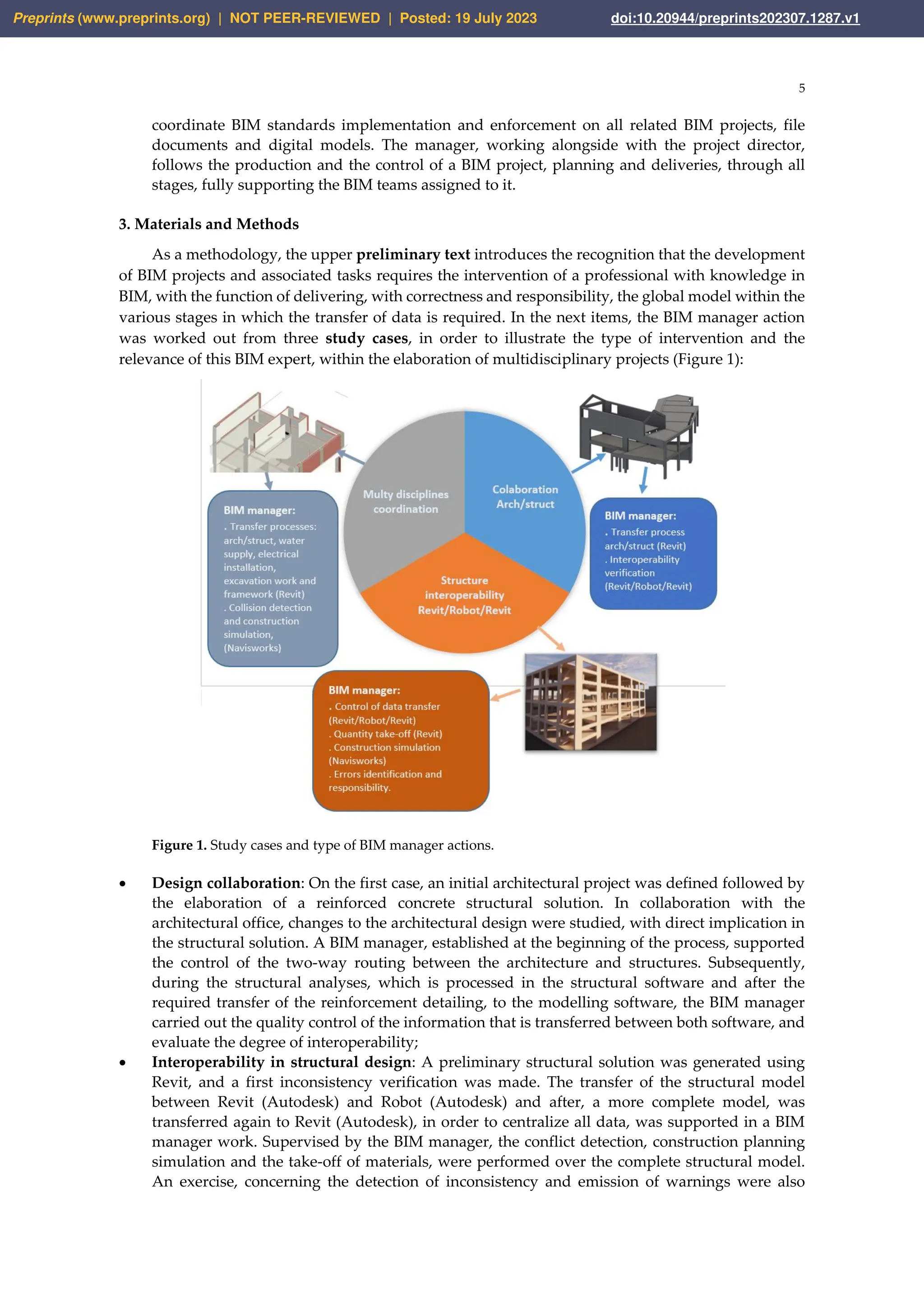 5
coordinate BIM standards implementation and enforcement on all related BIM projects, file
documents and digital models. The manager, working alongside with the project director,
follows the production and the control of a BIM project, planning and deliveries, through all
stages, fully supporting the BIM teams assigned to it.
3. Materials and Methods
As a methodology, the upper preliminary text introduces the recognition that the development
of BIM projects and associated tasks requires the intervention of a professional with knowledge in
BIM, with the function of delivering, with correctness and responsibility, the global model within the
various stages in which the transfer of data is required. In the next items, the BIM manager action
was worked out from three study cases, in order to illustrate the type of intervention and the
relevance of this BIM expert, within the elaboration of multidisciplinary projects (Figure 1):
Figure 1. Study cases and type of BIM manager actions.
• Design collaboration: On the first case, an initial architectural project was defined followed by
the elaboration of a reinforced concrete structural solution. In collaboration with the
architectural office, changes to the architectural design were studied, with direct implication in
the structural solution. A BIM manager, established at the beginning of the process, supported
the control of the two-way routing between the architecture and structures. Subsequently,
during the structural analyses, which is processed in the structural software and after the
required transfer of the reinforcement detailing, to the modelling software, the BIM manager
carried out the quality control of the information that is transferred between both software, and
evaluate the degree of interoperability;
• Interoperability in structural design: A preliminary structural solution was generated using
Revit, and a first inconsistency verification was made. The transfer of the structural model
between Revit (Autodesk) and Robot (Autodesk) and after, a more complete model, was
transferred again to Revit (Autodesk), in order to centralize all data, was supported in a BIM
manager work. Supervised by the BIM manager, the conflict detection, construction planning
simulation and the take-off of materials, were performed over the complete structural model.
An exercise, concerning the detection of inconsistency and emission of warnings were also
Preprints (www.preprints.org) | NOT PEER-REVIEWED | Posted: 19 July 2023 doi:10.20944/preprints202307.1287.v1
 