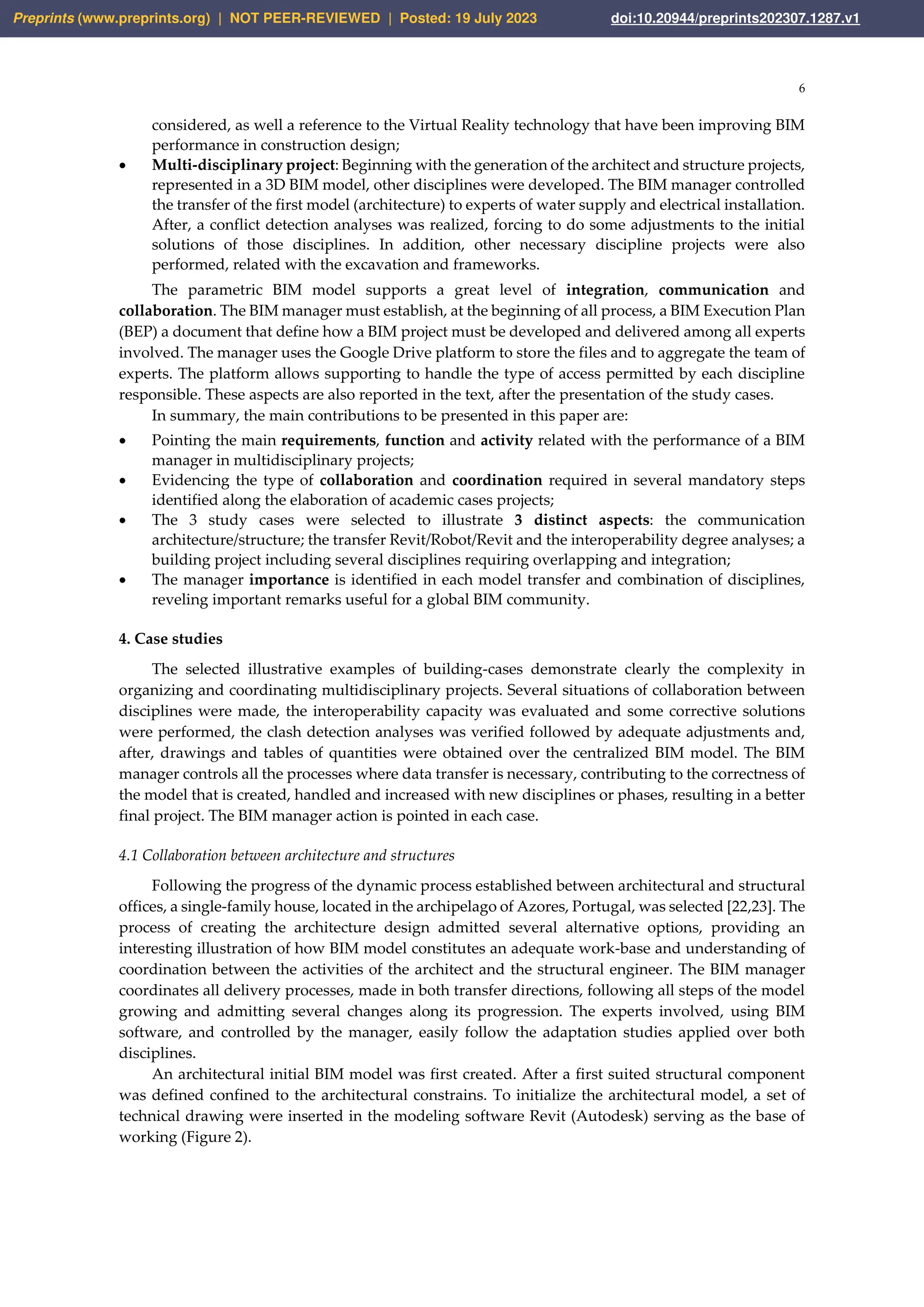 6
considered, as well a reference to the Virtual Reality technology that have been improving BIM
performance in construction design;
• Multi-disciplinary project: Beginning with the generation of the architect and structure projects,
represented in a 3D BIM model, other disciplines were developed. The BIM manager controlled
the transfer of the first model (architecture) to experts of water supply and electrical installation.
After, a conflict detection analyses was realized, forcing to do some adjustments to the initial
solutions of those disciplines. In addition, other necessary discipline projects were also
performed, related with the excavation and frameworks.
The parametric BIM model supports a great level of integration, communication and
collaboration. The BIM manager must establish, at the beginning of all process, a BIM Execution Plan
(BEP) a document that define how a BIM project must be developed and delivered among all experts
involved. The manager uses the Google Drive platform to store the files and to aggregate the team of
experts. The platform allows supporting to handle the type of access permitted by each discipline
responsible. These aspects are also reported in the text, after the presentation of the study cases.
In summary, the main contributions to be presented in this paper are:
• Pointing the main requirements, function and activity related with the performance of a BIM
manager in multidisciplinary projects;
• Evidencing the type of collaboration and coordination required in several mandatory steps
identified along the elaboration of academic cases projects;
• The 3 study cases were selected to illustrate 3 distinct aspects: the communication
architecture/structure; the transfer Revit/Robot/Revit and the interoperability degree analyses; a
building project including several disciplines requiring overlapping and integration;
• The manager importance is identified in each model transfer and combination of disciplines,
reveling important remarks useful for a global BIM community.
4. Case studies
The selected illustrative examples of building-cases demonstrate clearly the complexity in
organizing and coordinating multidisciplinary projects. Several situations of collaboration between
disciplines were made, the interoperability capacity was evaluated and some corrective solutions
were performed, the clash detection analyses was verified followed by adequate adjustments and,
after, drawings and tables of quantities were obtained over the centralized BIM model. The BIM
manager controls all the processes where data transfer is necessary, contributing to the correctness of
the model that is created, handled and increased with new disciplines or phases, resulting in a better
final project. The BIM manager action is pointed in each case.
4.1 Collaboration between architecture and structures
Following the progress of the dynamic process established between architectural and structural
offices, a single-family house, located in the archipelago of Azores, Portugal, was selected [22,23]. The
process of creating the architecture design admitted several alternative options, providing an
interesting illustration of how BIM model constitutes an adequate work-base and understanding of
coordination between the activities of the architect and the structural engineer. The BIM manager
coordinates all delivery processes, made in both transfer directions, following all steps of the model
growing and admitting several changes along its progression. The experts involved, using BIM
software, and controlled by the manager, easily follow the adaptation studies applied over both
disciplines.
An architectural initial BIM model was first created. After a first suited structural component
was defined confined to the architectural constrains. To initialize the architectural model, a set of
technical drawing were inserted in the modeling software Revit (Autodesk) serving as the base of
working (Figure 2).
Preprints (www.preprints.org) | NOT PEER-REVIEWED | Posted: 19 July 2023 doi:10.20944/preprints202307.1287.v1
 